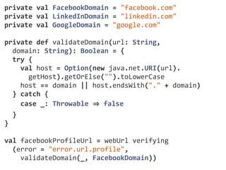 /** 
* HTML form mapping for creating and editing. 
*/ 
def organisationForm(implicit request: 
SecuredRequest[_]) = 
Form(mapping( 
"id" -­‐> ignored(Option.empty[Long]), 
"name" -­‐> nonEmptyText, 
"street1" -­‐> optional(text), 
"street2" -­‐> optional(text), 
"city" -­‐> optional(text), 
"province" -­‐> optional(text), 
"postCode" -­‐> optional(text), 
"country" -­‐> nonEmptyText, 
"vatNumber" -­‐> optional(text), 
"registrationNumber" -­‐> optional(text), 
"category" -­‐> optional(categoryMapping), 
"webSite" -­‐> optional(webUrl), 
"blog" -­‐> optional(webUrl), 
"active" -­‐> ignored(true), 
 