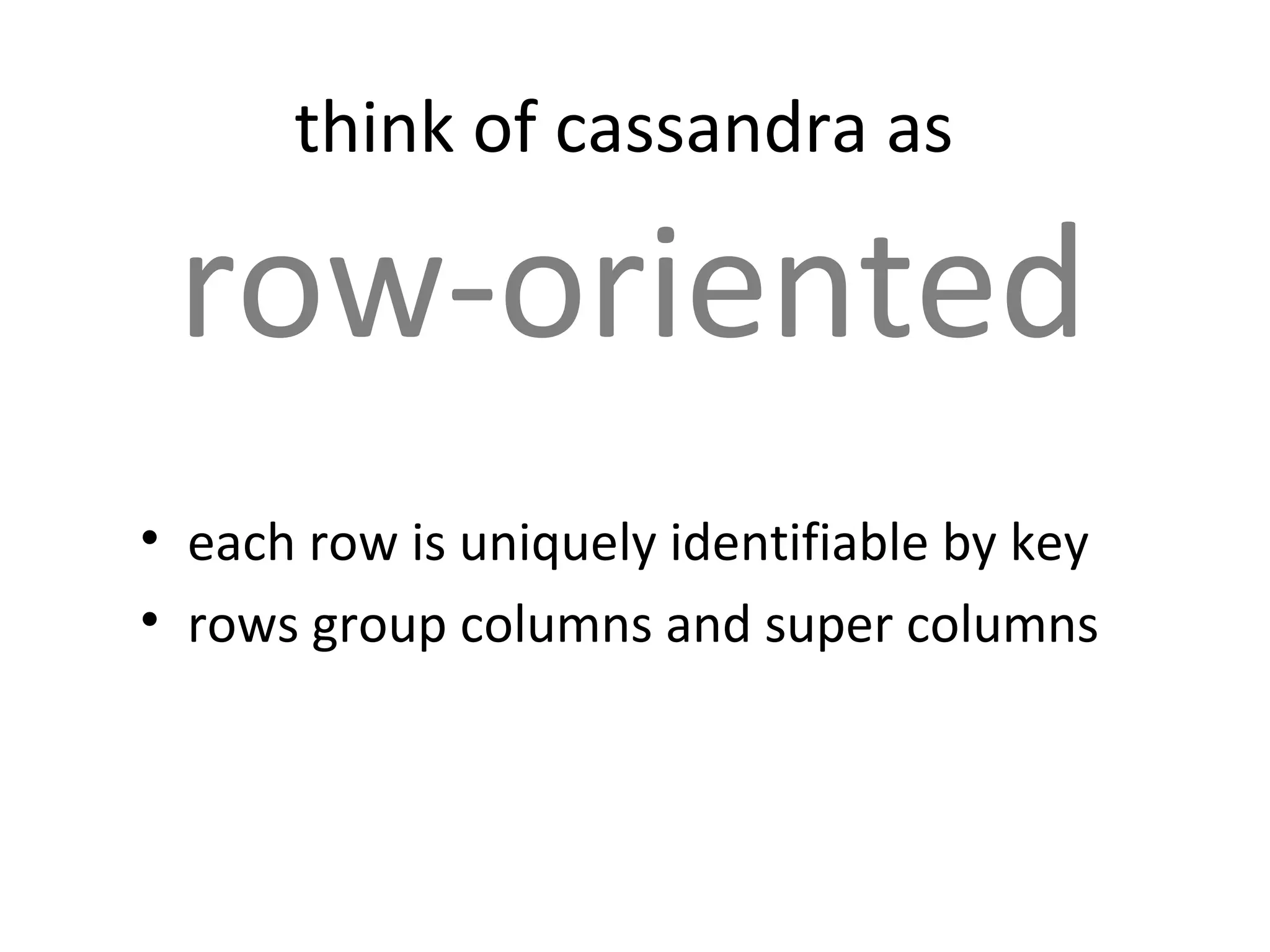 think of cassandra as

 row-oriented
• each row is uniquely identifiable by key
• rows group columns and super columns
 