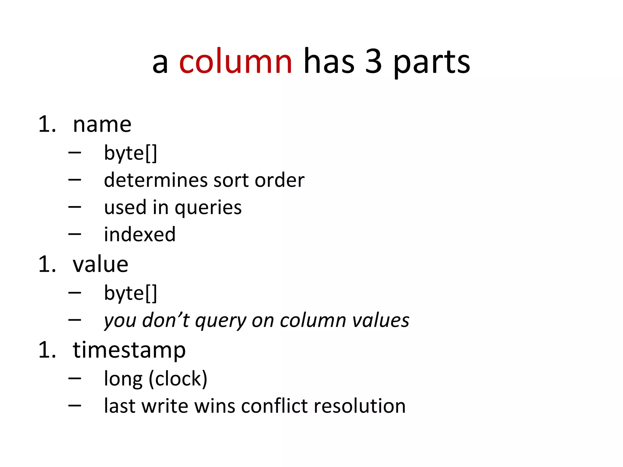 a column has 3 parts
1. name
  –   byte[]
  –   determines sort order
  –   used in queries
  –   indexed
1. value
  –   byte[]
  –   you don’t query on column values
1. timestamp
  –   long (clock)
  –   last write wins conflict resolution
 