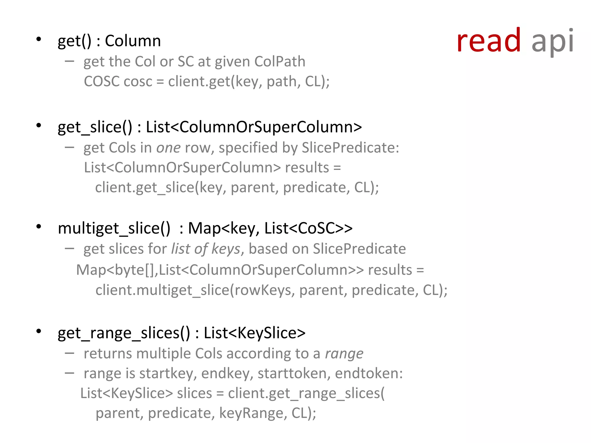 • get() : Column
    – get the Col or SC at given ColPath
                                                                 read api
      COSC cosc = client.get(key, path, CL);

• get_slice() : List<ColumnOrSuperColumn>
    – get Cols in one row, specified by SlicePredicate:
      List<ColumnOrSuperColumn> results =
        client.get_slice(key, parent, predicate, CL);

• multiget_slice() : Map<key, List<CoSC>>
    – get slices for list of keys, based on SlicePredicate
     Map<byte[],List<ColumnOrSuperColumn>> results =
        client.multiget_slice(rowKeys, parent, predicate, CL);

• get_range_slices() : List<KeySlice>
    – returns multiple Cols according to a range
    – range is startkey, endkey, starttoken, endtoken:
      List<KeySlice> slices = client.get_range_slices(
         parent, predicate, keyRange, CL);
 
