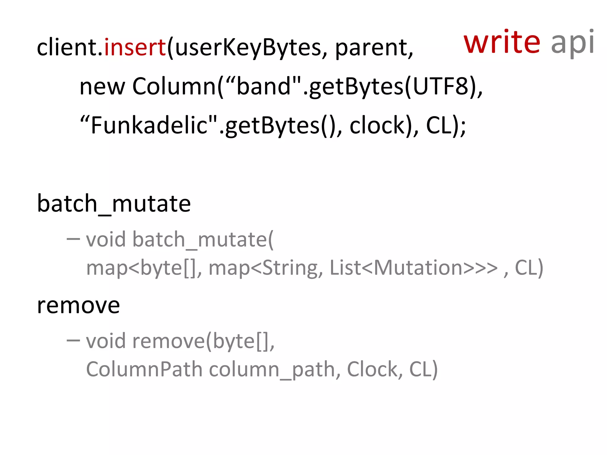 client.insert(userKeyBytes, parent,     write        api
    new Column(“band".getBytes(UTF8),
    “Funkadelic".getBytes(), clock), CL);

batch_mutate
  – void batch_mutate(
    map<byte[], map<String, List<Mutation>>> , CL)
remove
  – void remove(byte[],
    ColumnPath column_path, Clock, CL)
 