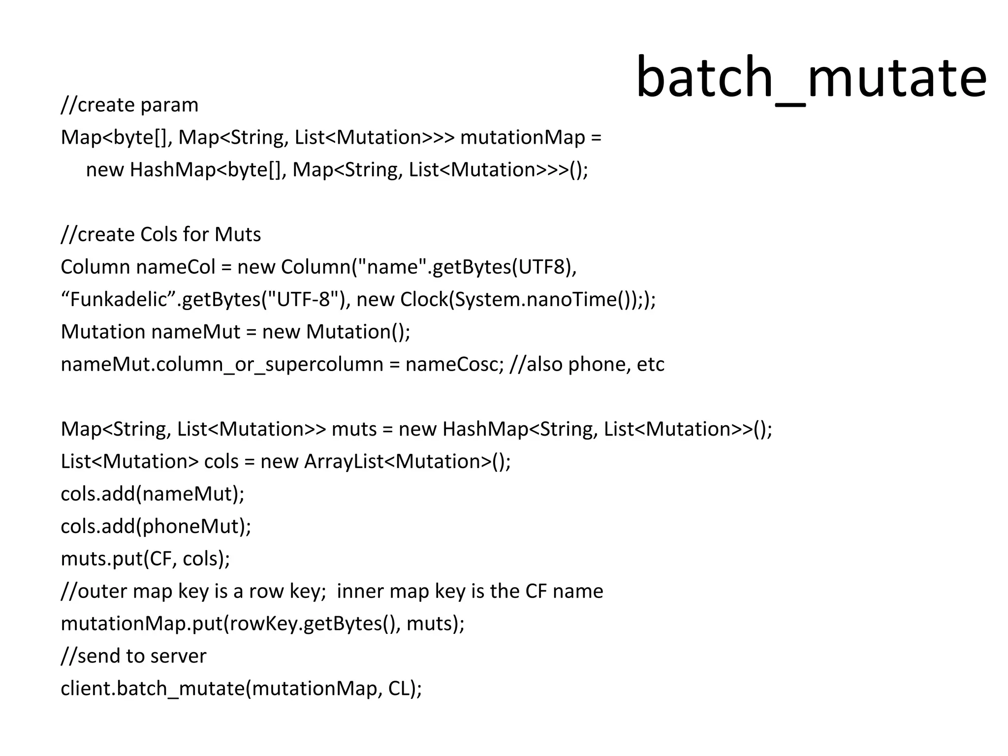 //create param
                                                           batch_mutate
Map<byte[], Map<String, List<Mutation>>> mutationMap =
   new HashMap<byte[], Map<String, List<Mutation>>>();

//create Cols for Muts
Column nameCol = new Column("name".getBytes(UTF8),
“Funkadelic”.getBytes("UTF-8"), new Clock(System.nanoTime()););
Mutation nameMut = new Mutation();
nameMut.column_or_supercolumn = nameCosc; //also phone, etc

Map<String, List<Mutation>> muts = new HashMap<String, List<Mutation>>();
List<Mutation> cols = new ArrayList<Mutation>();
cols.add(nameMut);
cols.add(phoneMut);
muts.put(CF, cols);
//outer map key is a row key; inner map key is the CF name
mutationMap.put(rowKey.getBytes(), muts);
//send to server
client.batch_mutate(mutationMap, CL);
 