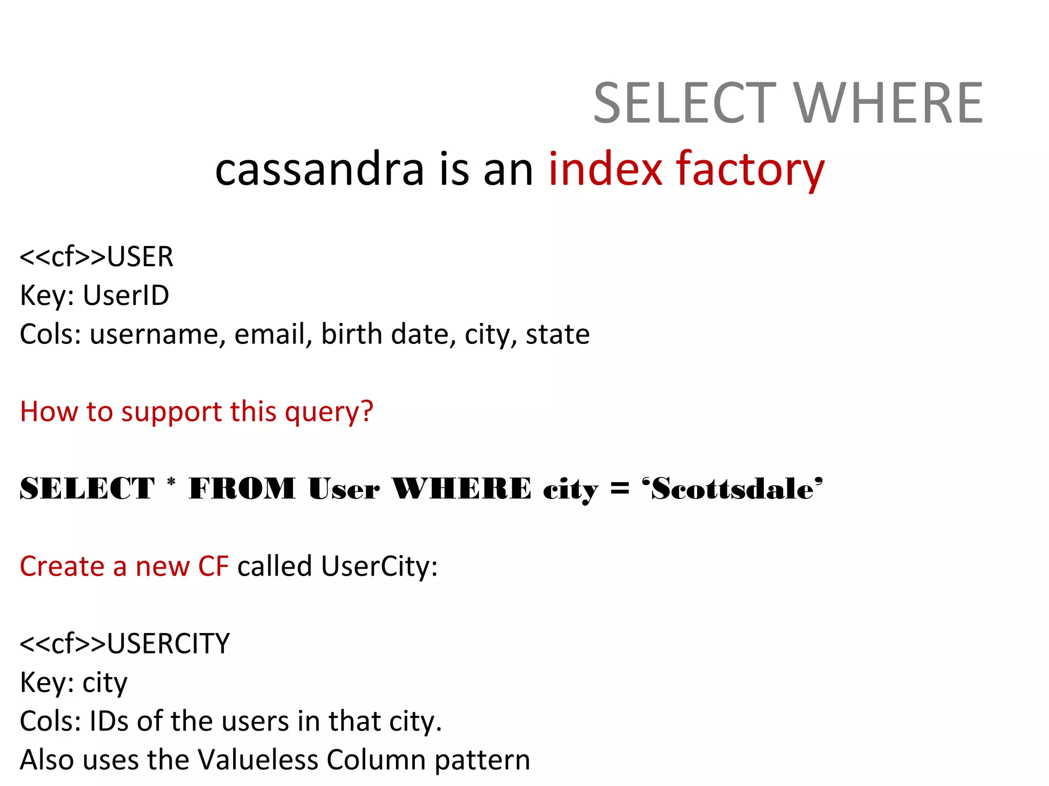 SELECT WHERE
               cassandra is an index factory
<<cf>>USER
Key: UserID
Cols: username, email, birth date, city, state

How to support this query?

SELECT * FROM User WHERE city = ‘Scottsdale’

Create a new CF called UserCity:

<<cf>>USERCITY
Key: city
Cols: IDs of the users in that city.
Also uses the Valueless Column pattern
 
