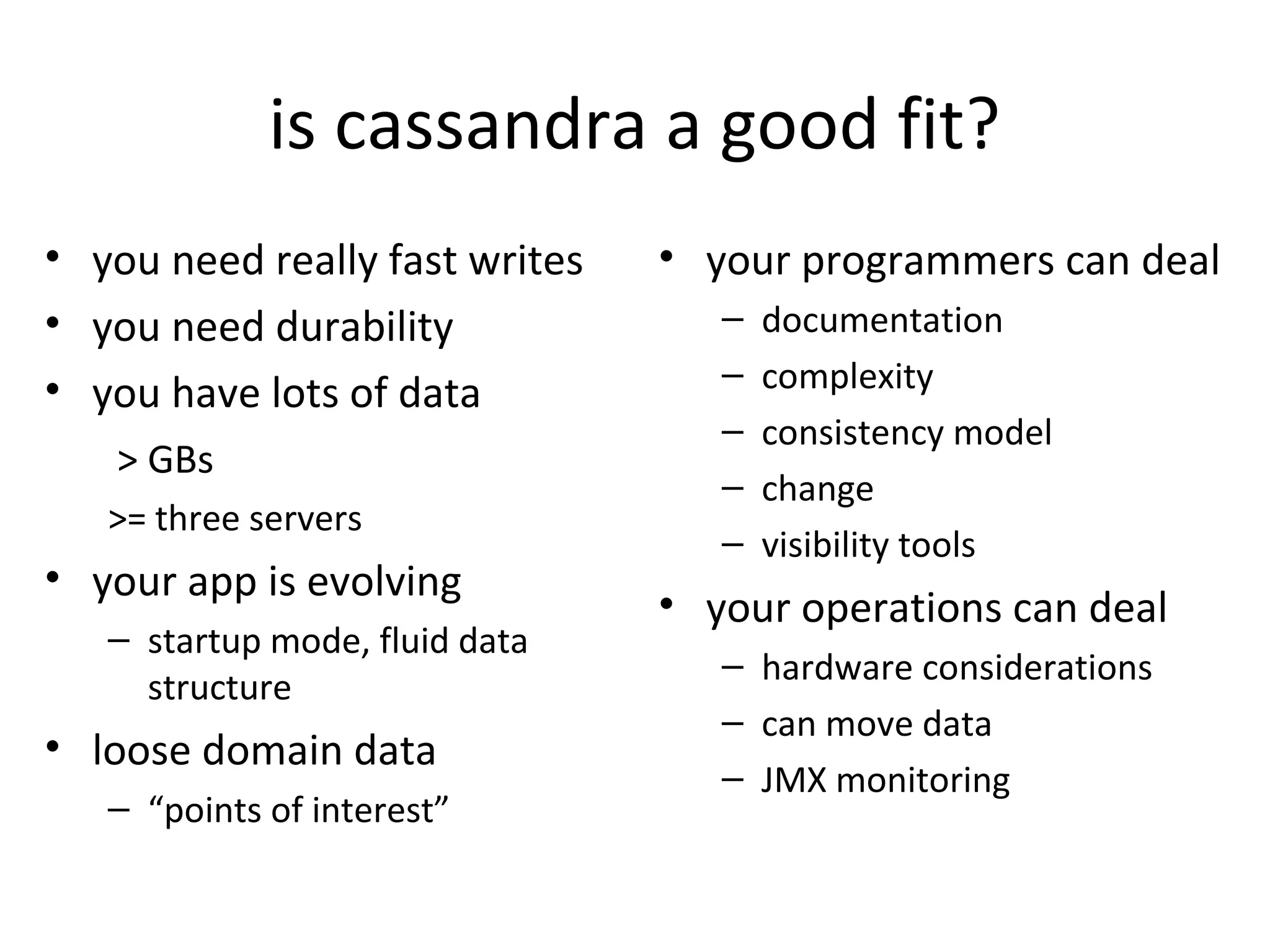 is cassandra a good fit?
• you need really fast writes   • your programmers can deal
• you need durability              –   documentation
• you have lots of data            –   complexity
                                   –   consistency model
   > GBs
                                   –   change
   >= three servers
                                   –   visibility tools
• your app is evolving
                                • your operations can deal
   – startup mode, fluid data
                                   – hardware considerations
     structure
                                   – can move data
• loose domain data
                                   – JMX monitoring
   – “points of interest”
 