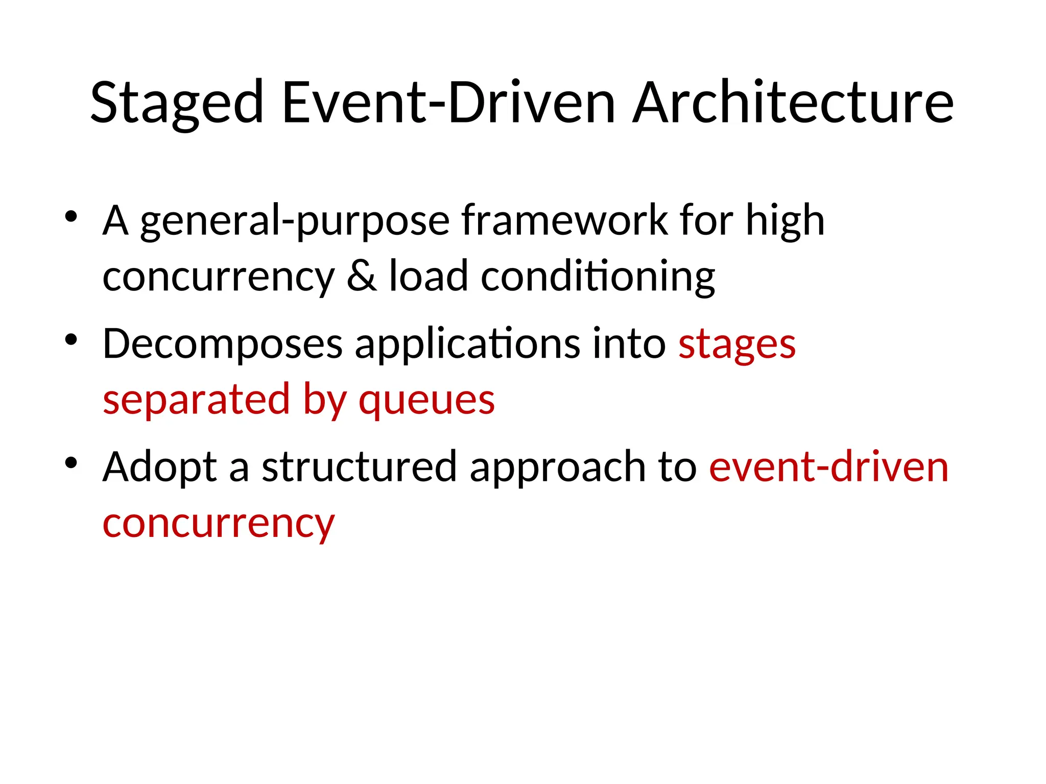 Staged Event-Driven Architecture • A general-purpose framework for high concurrency & load conditioning • Decomposes applications into stages separated by queues • Adopt a structured approach to event-driven concurrency 
