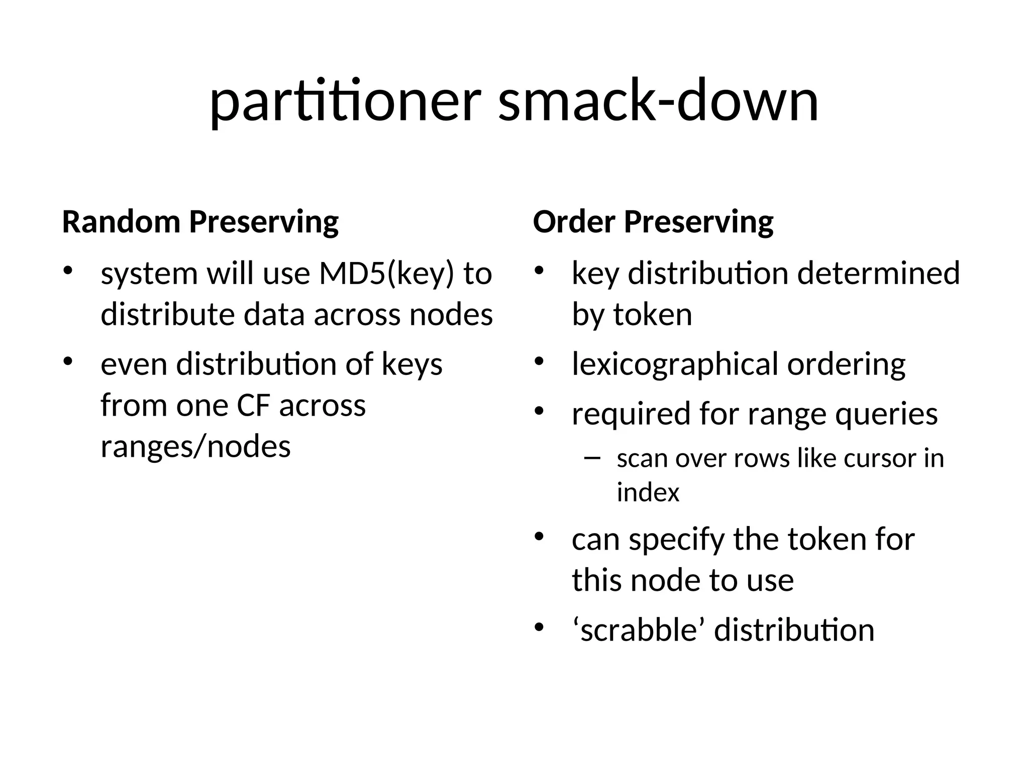 partitioner smack-down Random Preserving • system will use MD5(key) to distribute data across nodes • even distribution of keys from one CF across ranges/nodes Order Preserving • key distribution determined by token • lexicographical ordering • required for range queries – scan over rows like cursor in index • can specify the token for this node to use • ‘scrabble’ distribution 