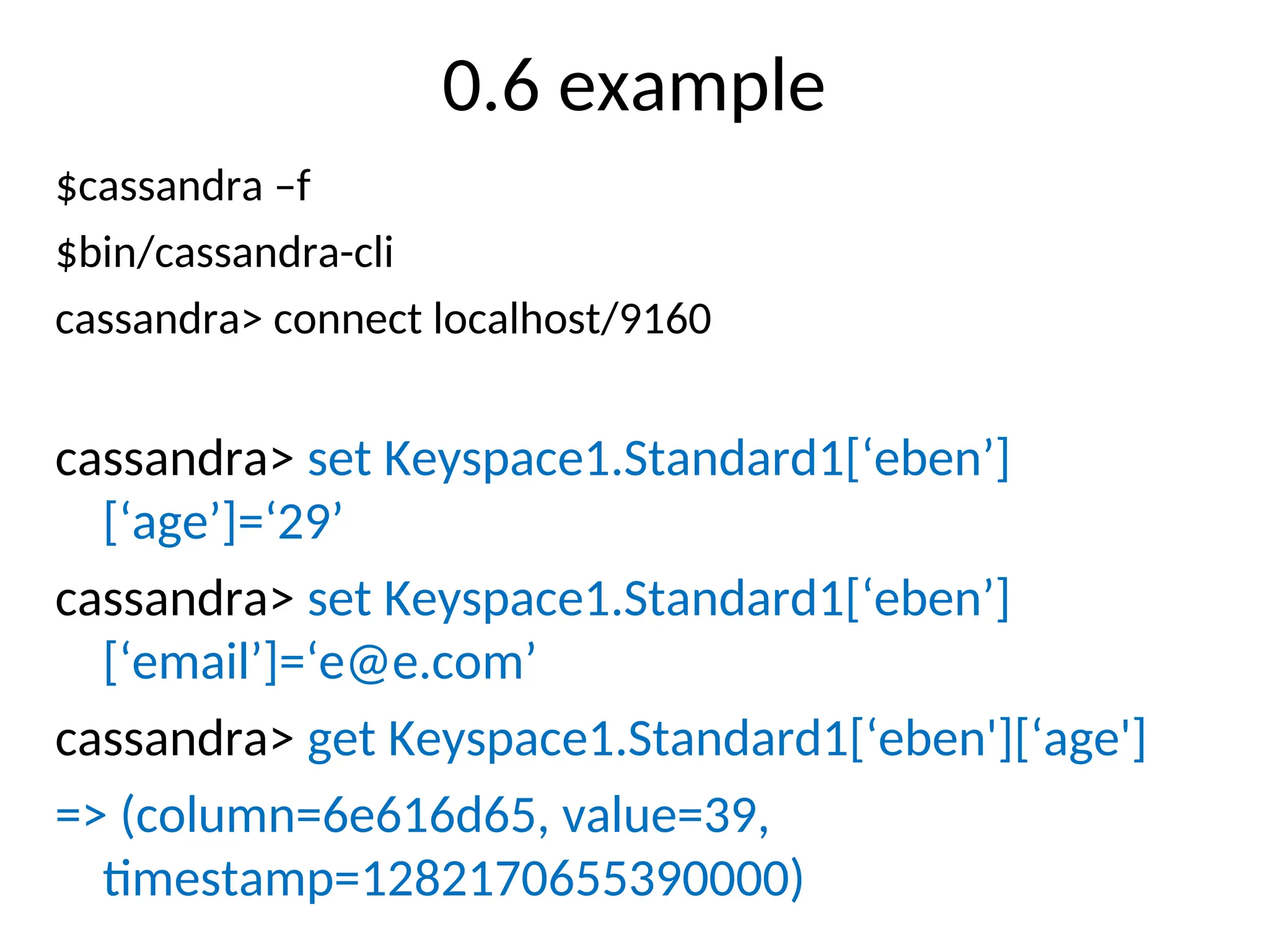 0.6 example $cassandra –f $bin/cassandra-cli cassandra> connect localhost/9160 cassandra> set Keyspace1.Standard1[‘eben’] [‘age’]=‘29’ cassandra> set Keyspace1.Standard1[‘eben’] [‘email’]=‘e@e.com’ cassandra> get Keyspace1.Standard1[‘eben'][‘age'] => (column=6e616d65, value=39, timestamp=1282170655390000) 