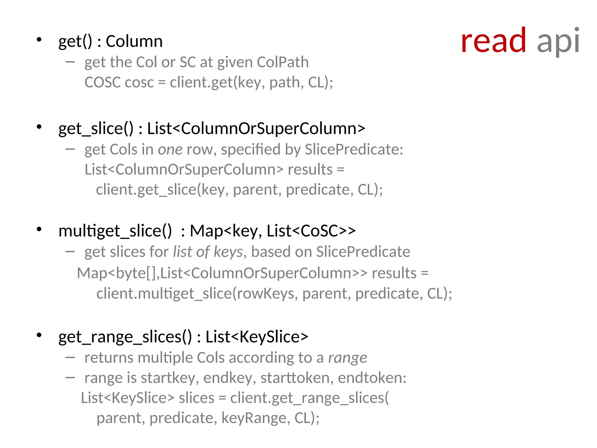 read api • get() : Column – get the Col or SC at given ColPath COSC cosc = client.get(key, path, CL); • get_slice() : List<ColumnOrSuperColumn> – get Cols in one row, specified by SlicePredicate: List<ColumnOrSuperColumn> results = client.get_slice(key, parent, predicate, CL); • multiget_slice() : Map<key, List<CoSC>> – get slices for list of keys, based on SlicePredicate Map<byte[],List<ColumnOrSuperColumn>> results = client.multiget_slice(rowKeys, parent, predicate, CL); • get_range_slices() : List<KeySlice> – returns multiple Cols according to a range – range is startkey, endkey, starttoken, endtoken: List<KeySlice> slices = client.get_range_slices( parent, predicate, keyRange, CL); 