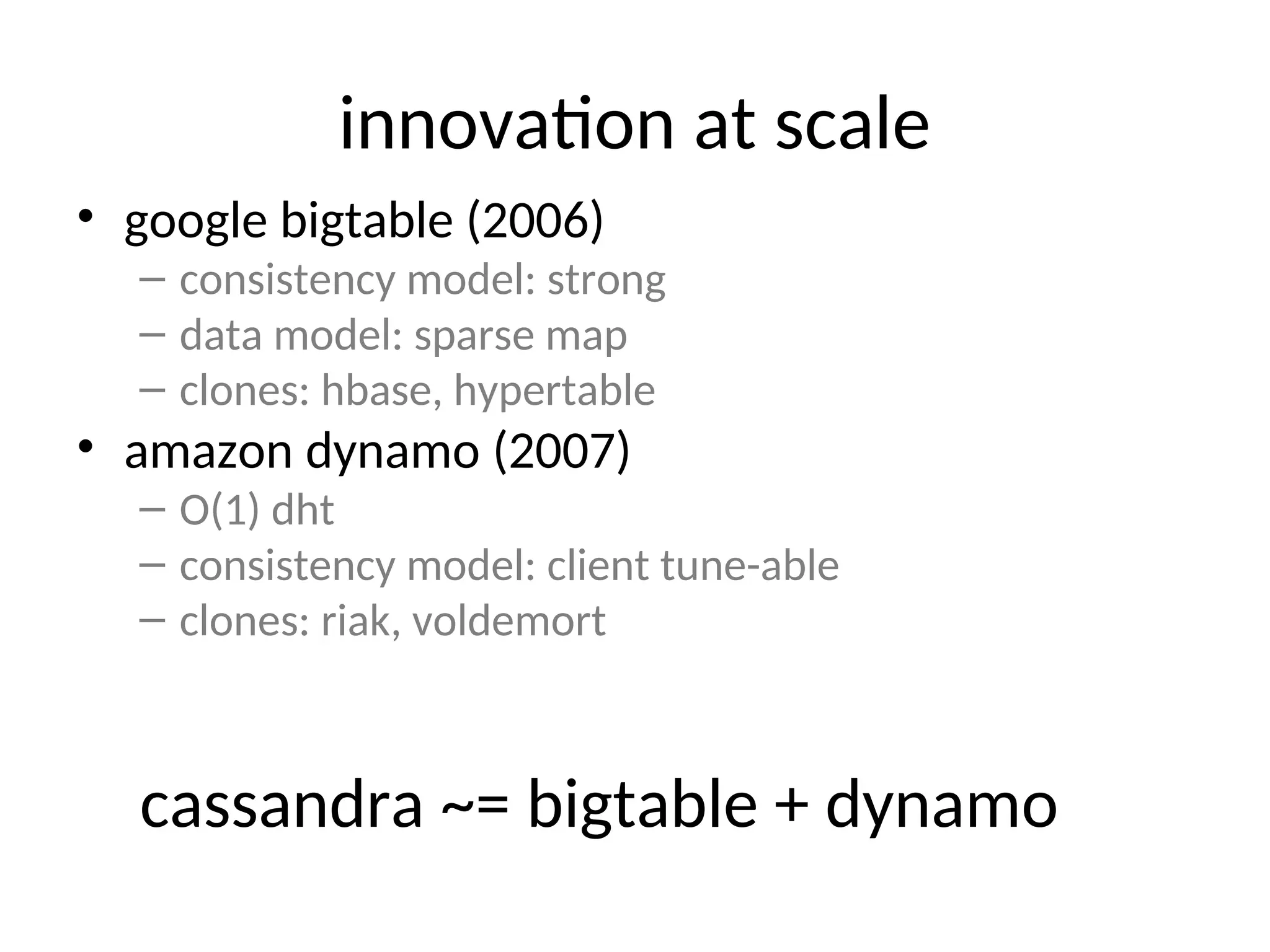 innovation at scale • google bigtable (2006) – consistency model: strong – data model: sparse map – clones: hbase, hypertable • amazon dynamo (2007) – O(1) dht – consistency model: client tune-able – clones: riak, voldemort cassandra ~= bigtable + dynamo 