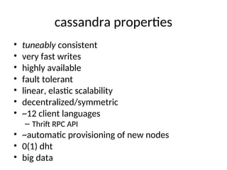 cassandra properties
• tuneably consistent
• very fast writes
• highly available
• fault tolerant
• linear, elastic scalability
• decentralized/symmetric
• ~12 client languages
– Thrift RPC API
• ~automatic provisioning of new nodes
• 0(1) dht
• big data
 