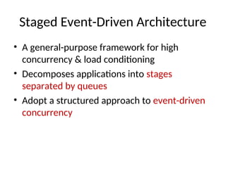 Staged Event-Driven Architecture
• A general-purpose framework for high
concurrency & load conditioning
• Decomposes applications into stages
separated by queues
• Adopt a structured approach to event-driven
concurrency
 