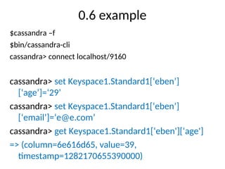 0.6 example
$cassandra –f
$bin/cassandra-cli
cassandra> connect localhost/9160
cassandra> set Keyspace1.Standard1[‘eben’]
[‘age’]=‘29’
cassandra> set Keyspace1.Standard1[‘eben’]
[‘email’]=‘e@e.com’
cassandra> get Keyspace1.Standard1[‘eben'][‘age']
=> (column=6e616d65, value=39,
timestamp=1282170655390000)
 