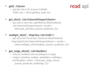 read api
• get() : Column
– get the Col or SC at given ColPath
COSC cosc = client.get(key, path, CL);
• get_slice() : List<ColumnOrSuperColumn>
– get Cols in one row, specified by SlicePredicate:
List<ColumnOrSuperColumn> results =
client.get_slice(key, parent, predicate, CL);
• multiget_slice() : Map<key, List<CoSC>>
– get slices for list of keys, based on SlicePredicate
Map<byte[],List<ColumnOrSuperColumn>> results =
client.multiget_slice(rowKeys, parent, predicate, CL);
• get_range_slices() : List<KeySlice>
– returns multiple Cols according to a range
– range is startkey, endkey, starttoken, endtoken:
List<KeySlice> slices = client.get_range_slices(
parent, predicate, keyRange, CL);
 