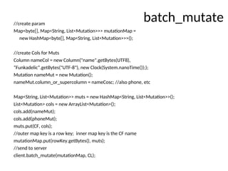 batch_mutate
//create param
Map<byte[], Map<String, List<Mutation>>> mutationMap =
new HashMap<byte[], Map<String, List<Mutation>>>();
//create Cols for Muts
Column nameCol = new Column("name".getBytes(UTF8),
“Funkadelic”.getBytes("UTF-8"), new Clock(System.nanoTime()););
Mutation nameMut = new Mutation();
nameMut.column_or_supercolumn = nameCosc; //also phone, etc
Map<String, List<Mutation>> muts = new HashMap<String, List<Mutation>>();
List<Mutation> cols = new ArrayList<Mutation>();
cols.add(nameMut);
cols.add(phoneMut);
muts.put(CF, cols);
//outer map key is a row key; inner map key is the CF name
mutationMap.put(rowKey.getBytes(), muts);
//send to server
client.batch_mutate(mutationMap, CL);
 