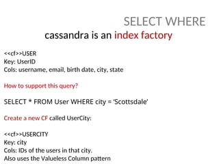SELECT WHERE
cassandra is an index factory
<<cf>>USER
Key: UserID
Cols: username, email, birth date, city, state
How to support this query?
SELECT * FROM User WHERE city = ‘Scottsdale’
Create a new CF called UserCity:
<<cf>>USERCITY
Key: city
Cols: IDs of the users in that city.
Also uses the Valueless Column pattern
 