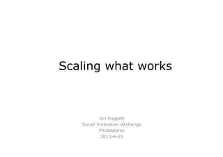 Scaling what works
Jon Huggett
Social Innovation eXchange
Philadelphia
2013-6-25
 