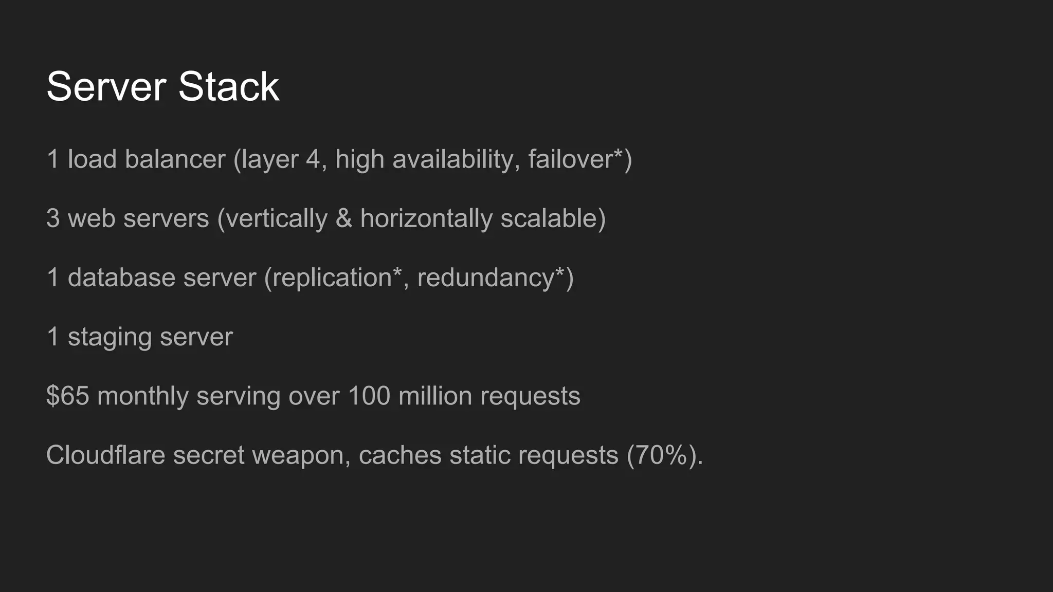 Server Stack
1 load balancer (layer 4, high availability, failover*)
3 web servers (vertically & horizontally scalable)
1 database server (replication*, redundancy*)
1 staging server
$65 monthly serving over 100 million requests
Cloudflare secret weapon, caches static requests (70%).
 
