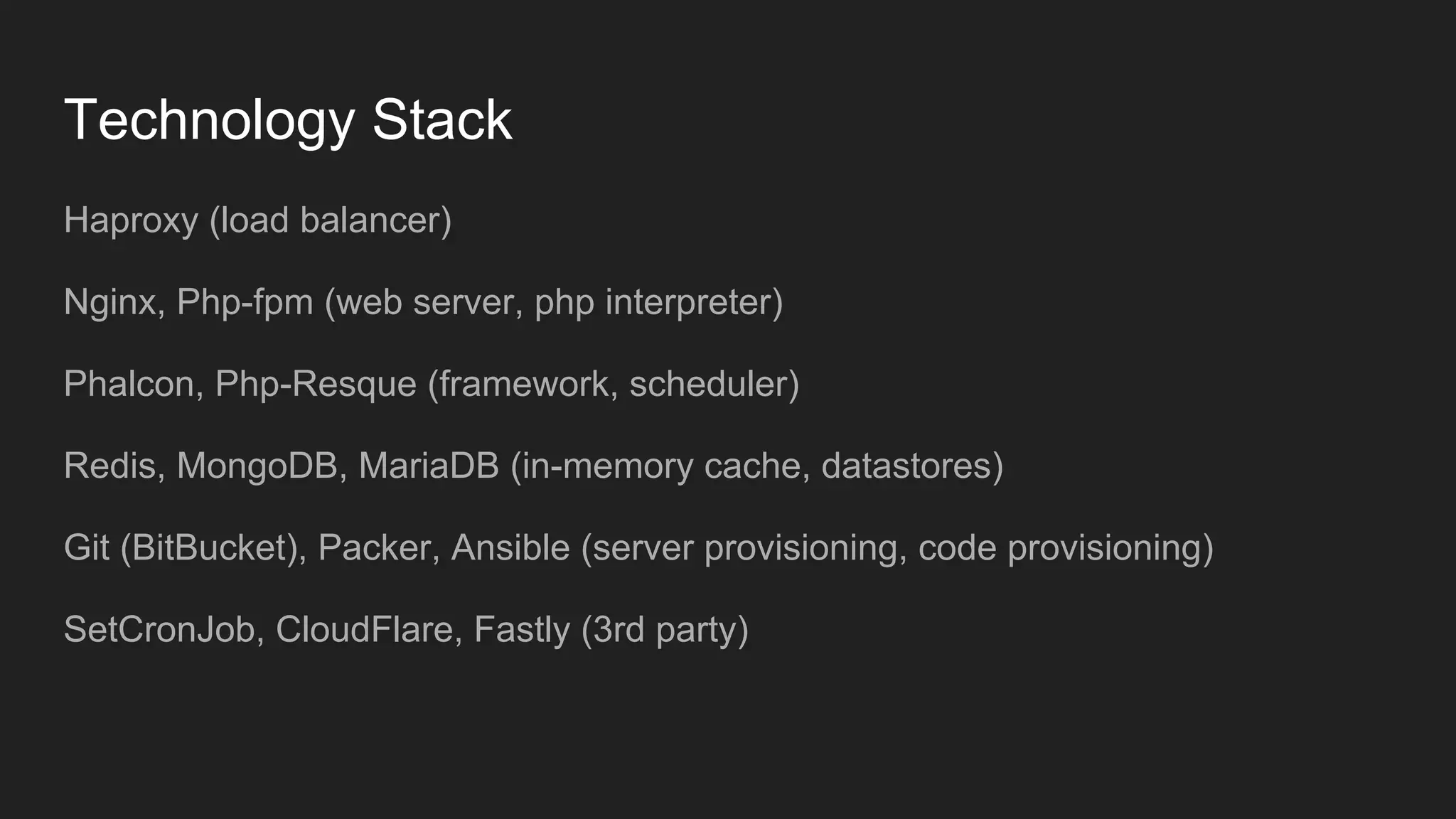 Technology Stack
Haproxy (load balancer)
Nginx, Php-fpm (web server, php interpreter)
Phalcon, Php-Resque (framework, scheduler)
Redis, MongoDB, MariaDB (in-memory cache, datastores)
Git (BitBucket), Packer, Ansible (server provisioning, code provisioning)
SetCronJob, CloudFlare, Fastly (3rd party)
 