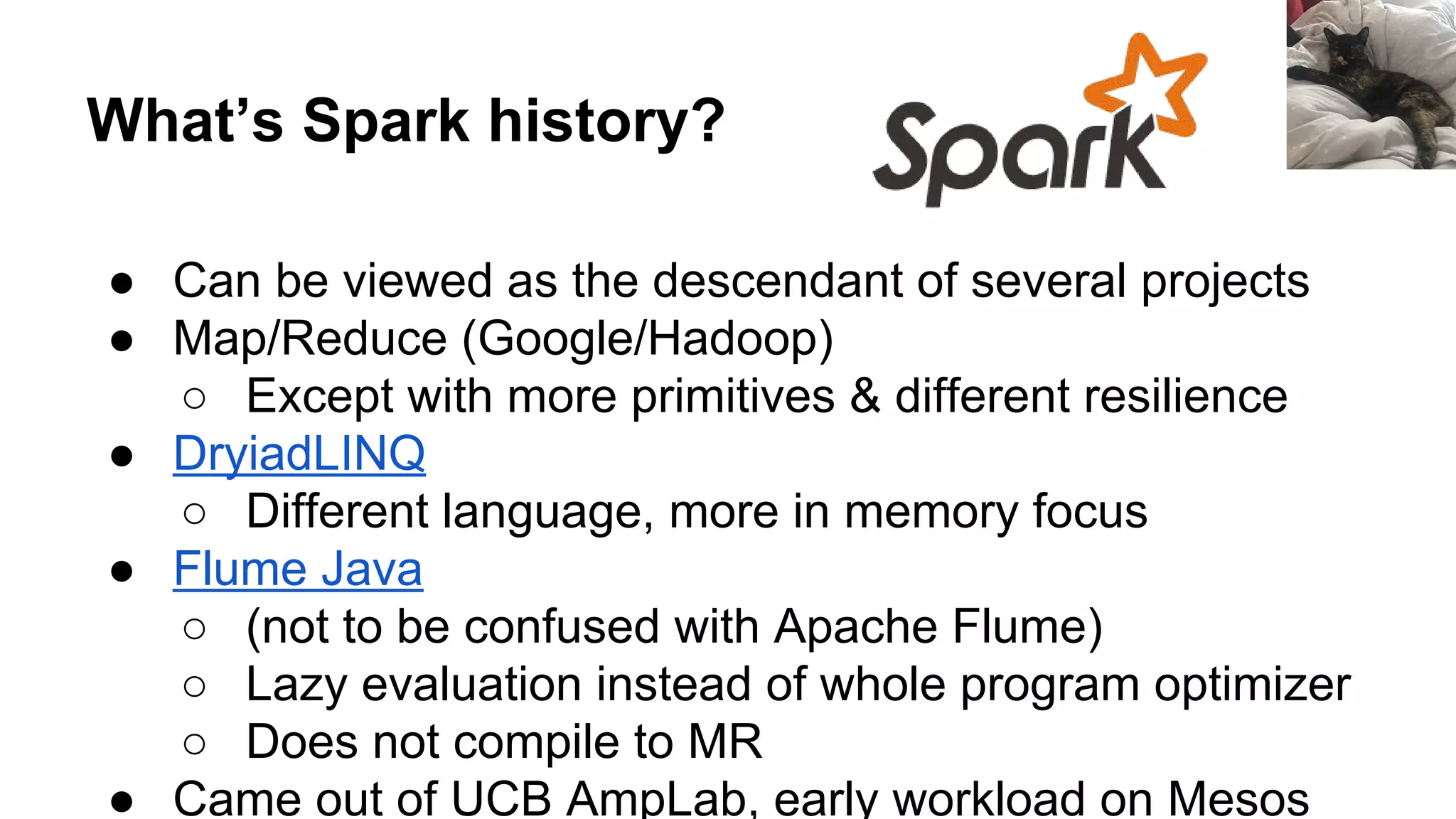 What’s Spark history?
● Can be viewed as the descendant of several projects
● Map/Reduce (Google/Hadoop)
○ Except with more primitives & different resilience
● DryiadLINQ
○ Different language, more in memory focus
● Flume Java
○ (not to be confused with Apache Flume)
○ Lazy evaluation instead of whole program optimizer
○ Does not compile to MR
● Came out of UCB AmpLab, early workload on Mesos
 