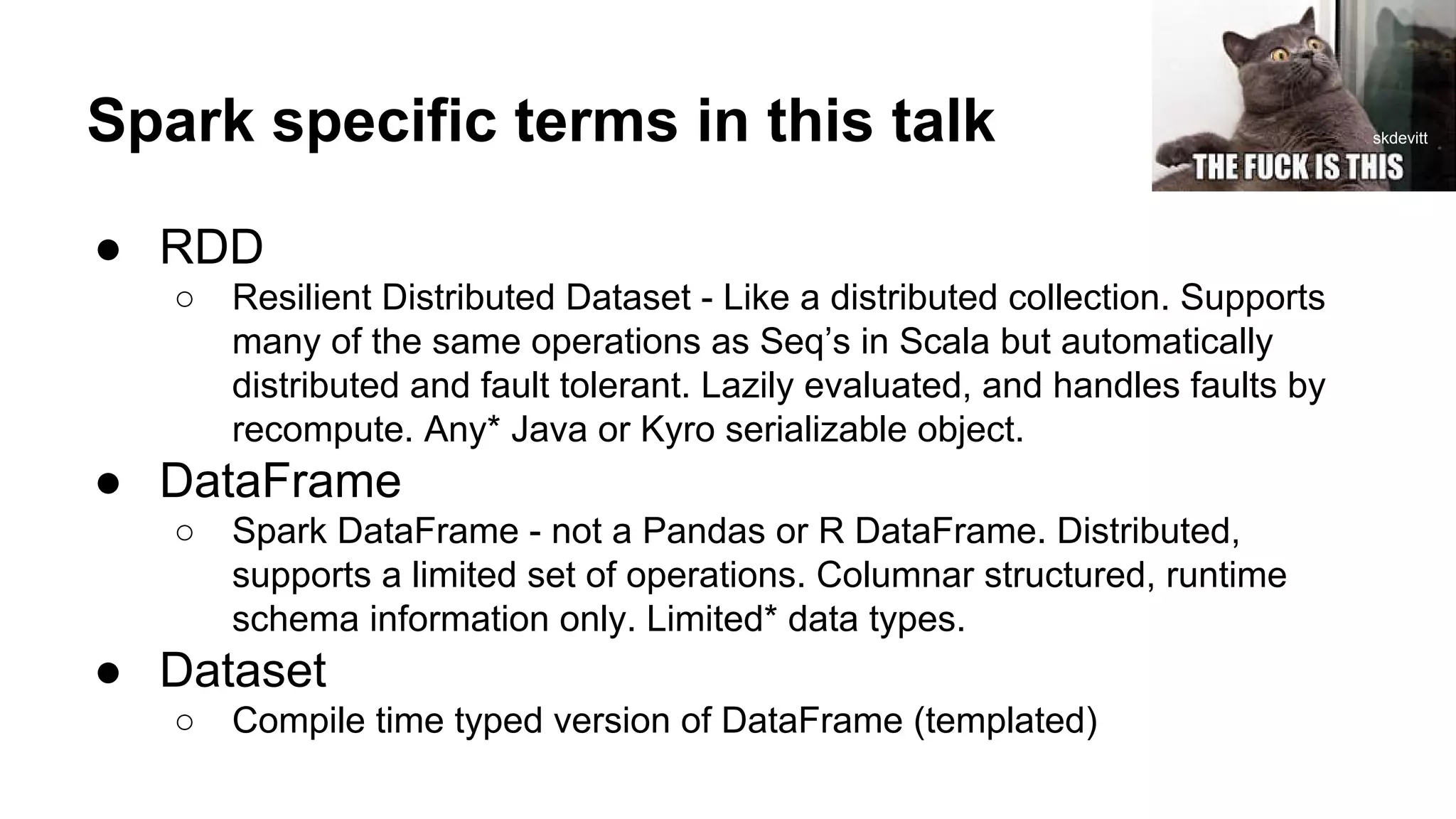 Spark specific terms in this talk
● RDD
○ Resilient Distributed Dataset - Like a distributed collection. Supports
many of the same operations as Seq’s in Scala but automatically
distributed and fault tolerant. Lazily evaluated, and handles faults by
recompute. Any* Java or Kyro serializable object.
● DataFrame
○ Spark DataFrame - not a Pandas or R DataFrame. Distributed,
supports a limited set of operations. Columnar structured, runtime
schema information only. Limited* data types.
● Dataset
○ Compile time typed version of DataFrame (templated)
skdevitt
 