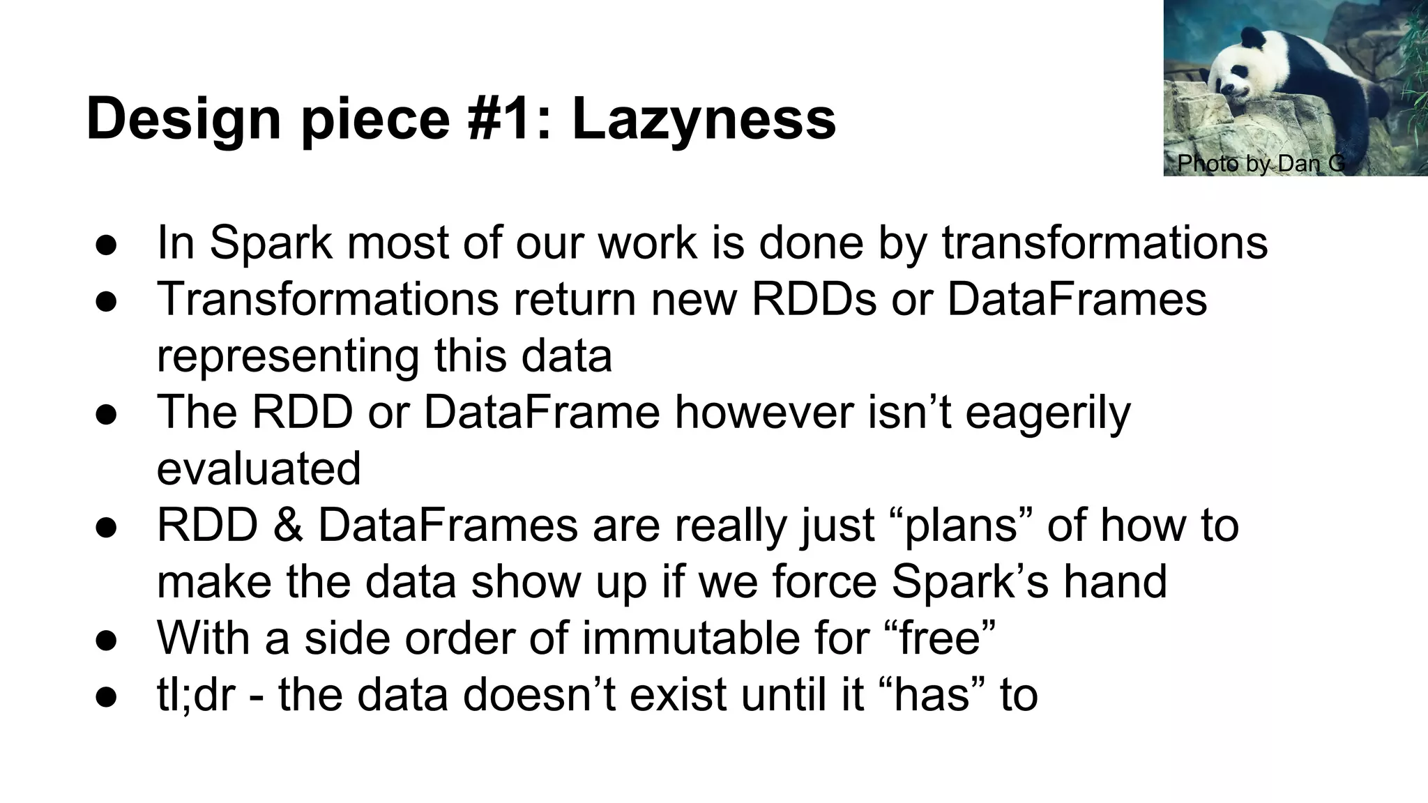 Design piece #1: Lazyness
● In Spark most of our work is done by transformations
● Transformations return new RDDs or DataFrames
representing this data
● The RDD or DataFrame however isn’t eagerily
evaluated
● RDD & DataFrames are really just “plans” of how to
make the data show up if we force Spark’s hand
● With a side order of immutable for “free”
● tl;dr - the data doesn’t exist until it “has” to
Photo by Dan G
 