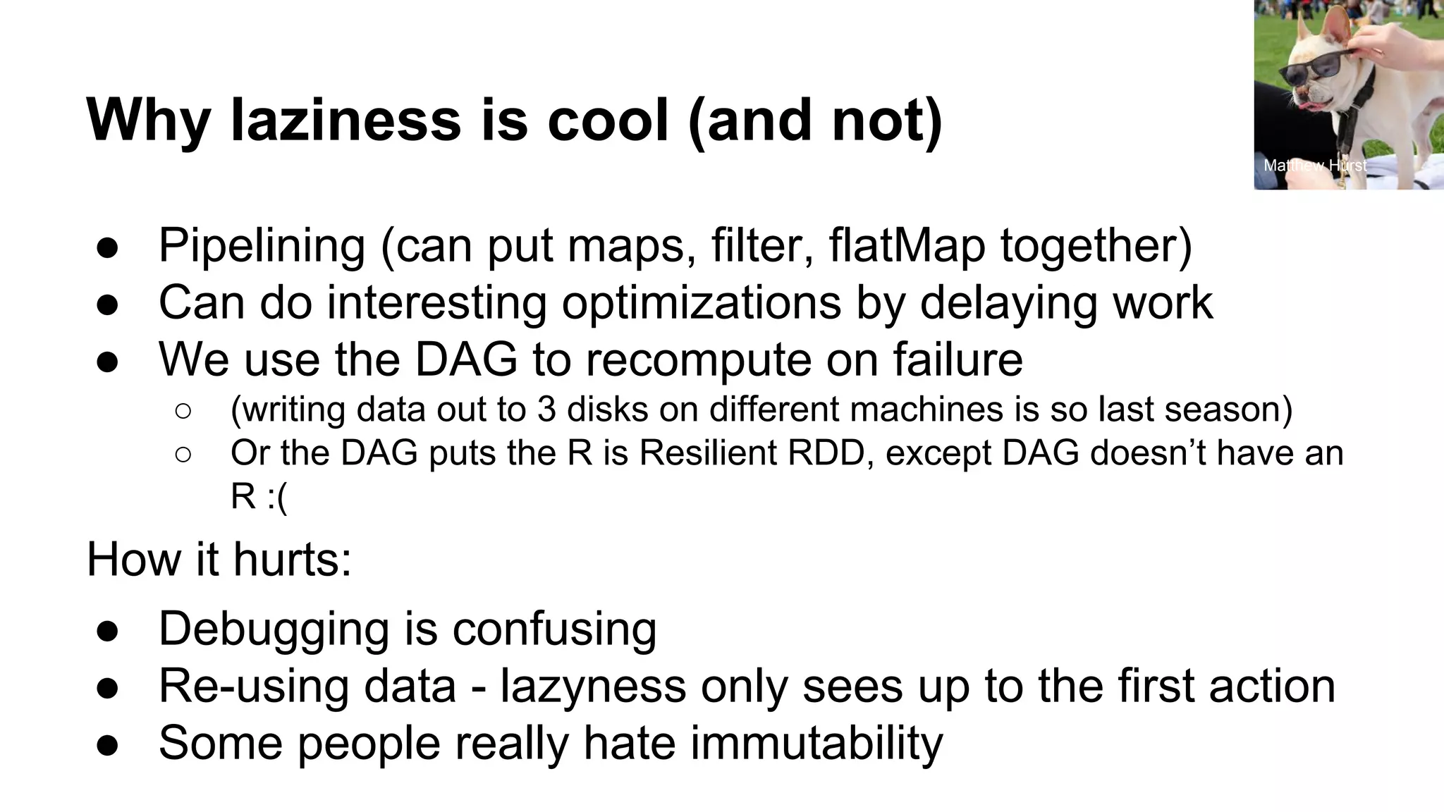Why laziness is cool (and not)
● Pipelining (can put maps, filter, flatMap together)
● Can do interesting optimizations by delaying work
● We use the DAG to recompute on failure
○ (writing data out to 3 disks on different machines is so last season)
○ Or the DAG puts the R is Resilient RDD, except DAG doesn’t have an
R :(
How it hurts:
● Debugging is confusing
● Re-using data - lazyness only sees up to the first action
● Some people really hate immutability
Matthew Hurst
 