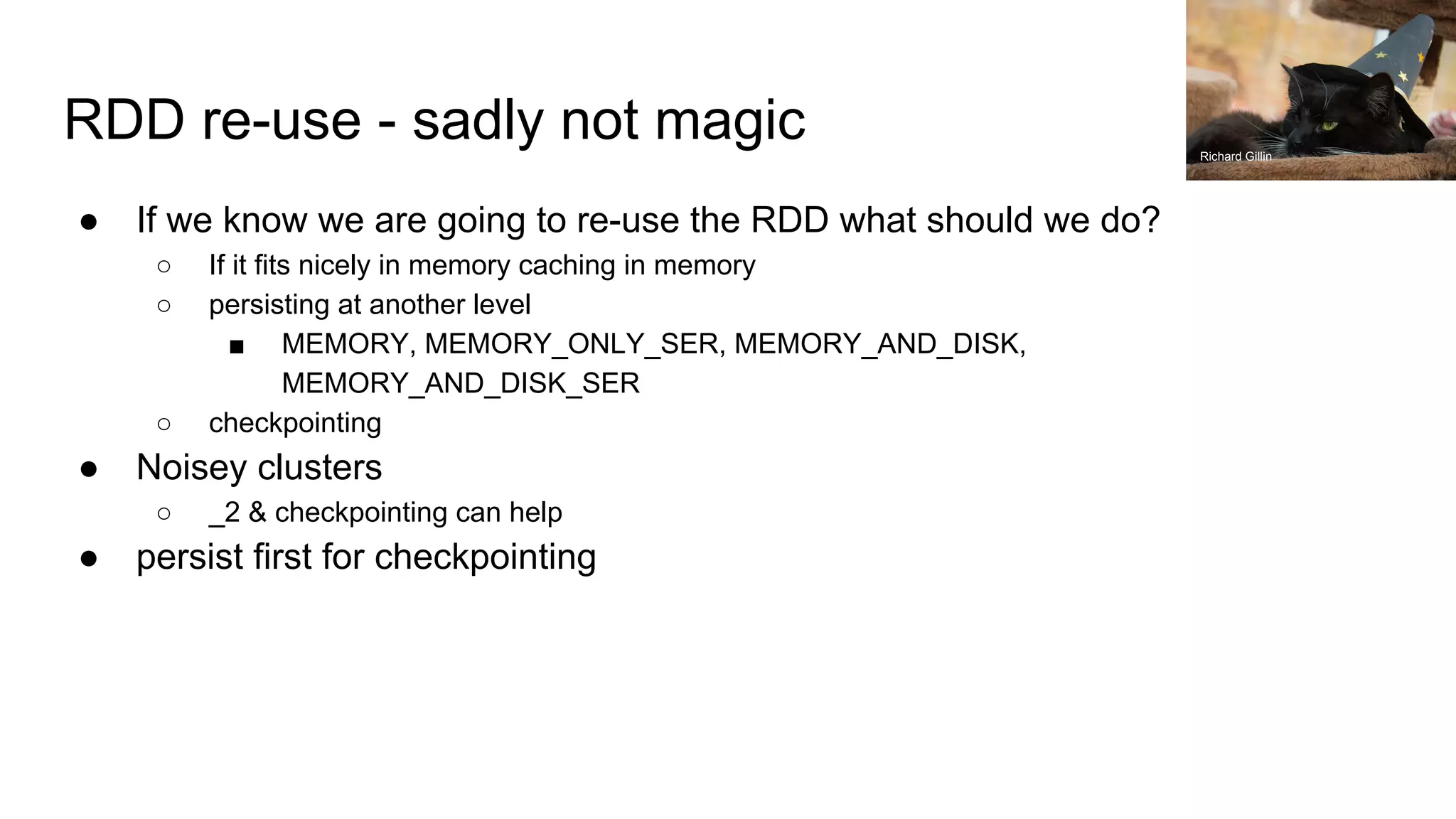 RDD re-use - sadly not magic
● If we know we are going to re-use the RDD what should we do?
○ If it fits nicely in memory caching in memory
○ persisting at another level
■ MEMORY, MEMORY_ONLY_SER, MEMORY_AND_DISK,
MEMORY_AND_DISK_SER
○ checkpointing
● Noisey clusters
○ _2 & checkpointing can help
● persist first for checkpointing
Richard Gillin
 