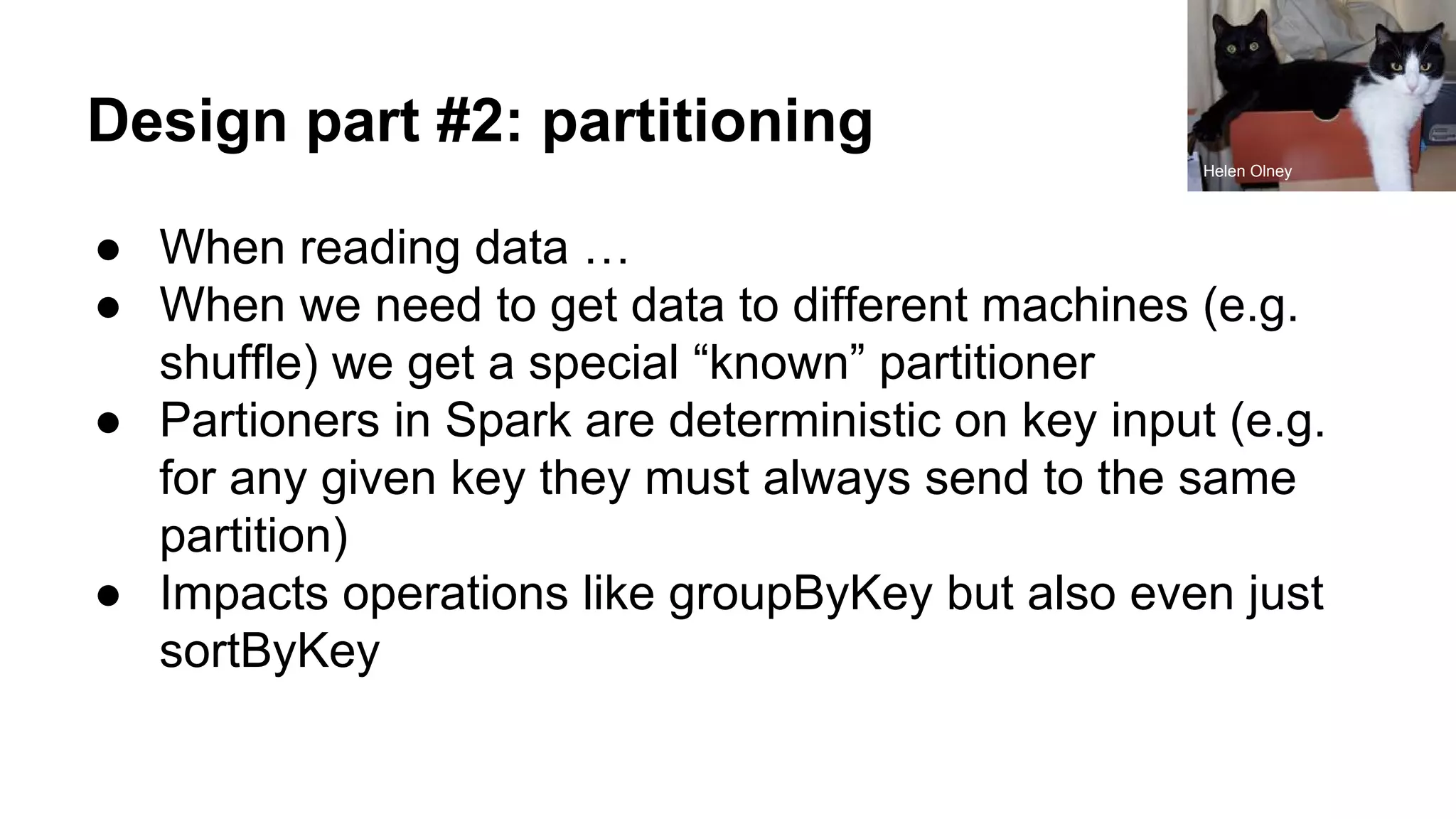 Design part #2: partitioning
● When reading data …
● When we need to get data to different machines (e.g.
shuffle) we get a special “known” partitioner
● Partioners in Spark are deterministic on key input (e.g.
for any given key they must always send to the same
partition)
● Impacts operations like groupByKey but also even just
sortByKey
Helen Olney
 
