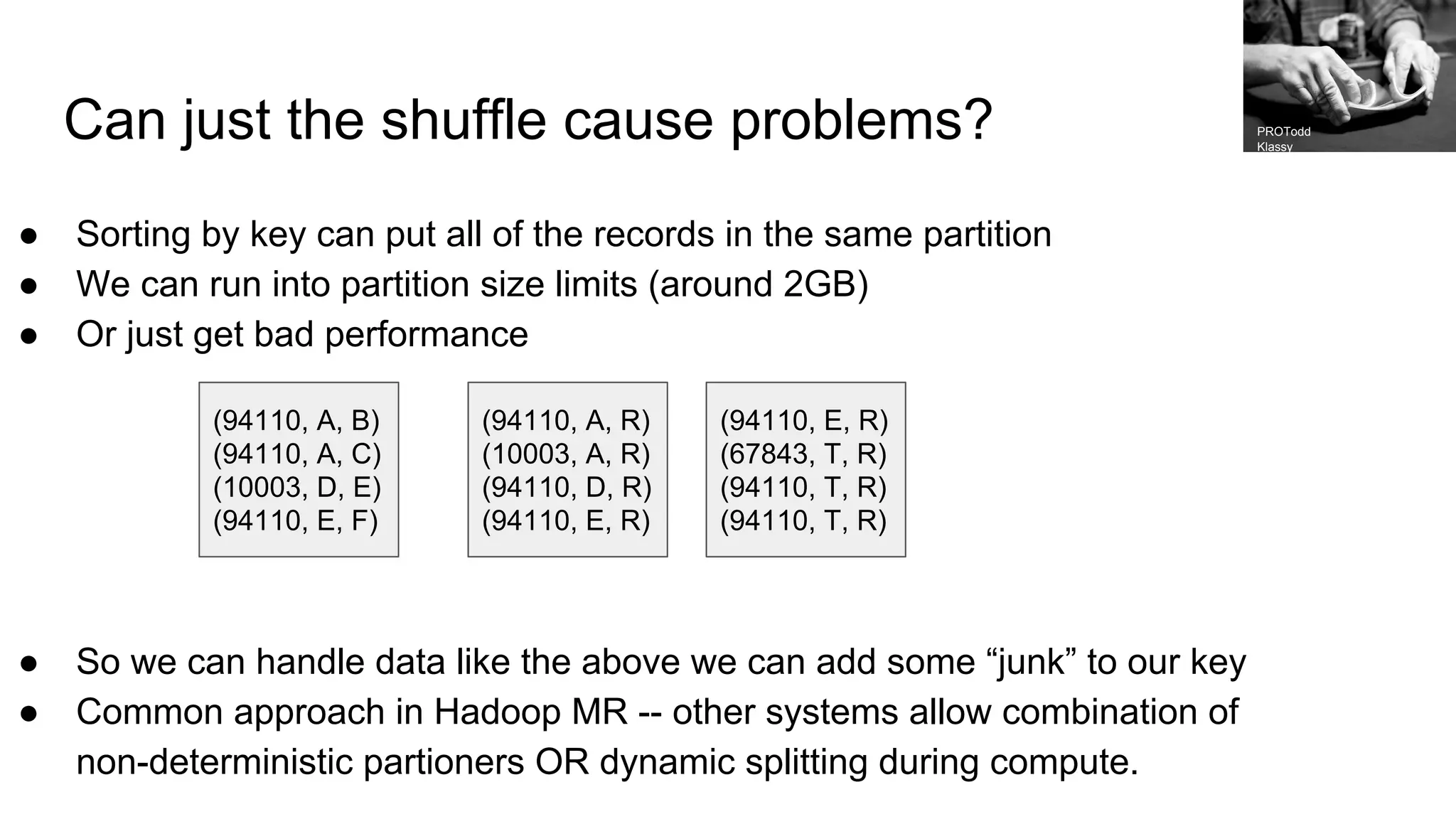 Can just the shuffle cause problems?
● Sorting by key can put all of the records in the same partition
● We can run into partition size limits (around 2GB)
● Or just get bad performance
● So we can handle data like the above we can add some “junk” to our key
● Common approach in Hadoop MR -- other systems allow combination of
non-deterministic partioners OR dynamic splitting during compute.
(94110, A, B)
(94110, A, C)
(10003, D, E)
(94110, E, F)
(94110, A, R)
(10003, A, R)
(94110, D, R)
(94110, E, R)
(94110, E, R)
(67843, T, R)
(94110, T, R)
(94110, T, R)
PROTodd
Klassy
 