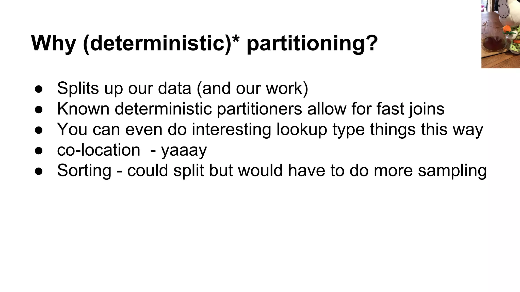 Why (deterministic)* partitioning?
● Splits up our data (and our work)
● Known deterministic partitioners allow for fast joins
● You can even do interesting lookup type things this way
● co-location - yaaay
● Sorting - could split but would have to do more sampling
 
