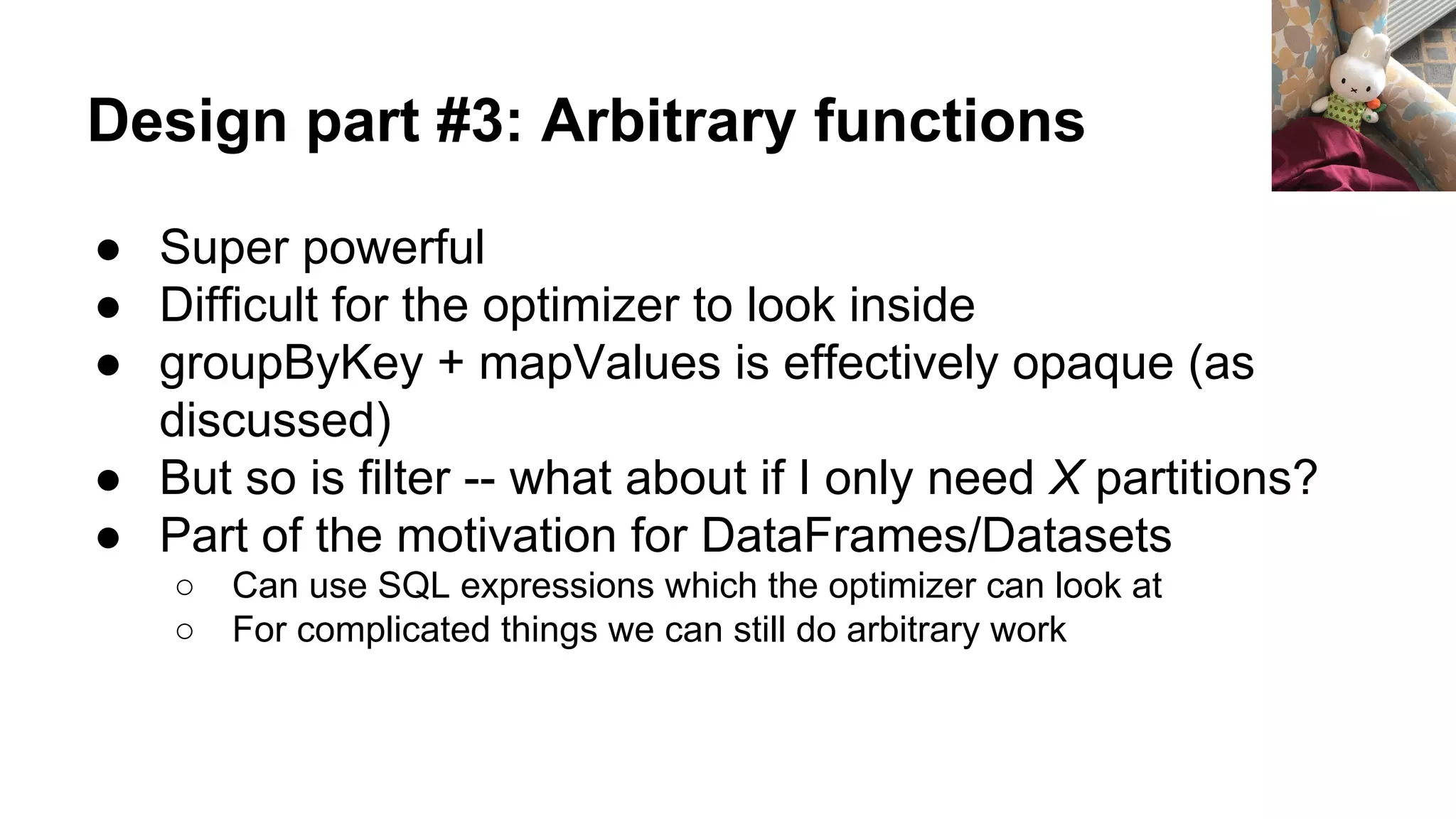 Design part #3: Arbitrary functions
● Super powerful
● Difficult for the optimizer to look inside
● groupByKey + mapValues is effectively opaque (as
discussed)
● But so is filter -- what about if I only need X partitions?
● Part of the motivation for DataFrames/Datasets
○ Can use SQL expressions which the optimizer can look at
○ For complicated things we can still do arbitrary work
 