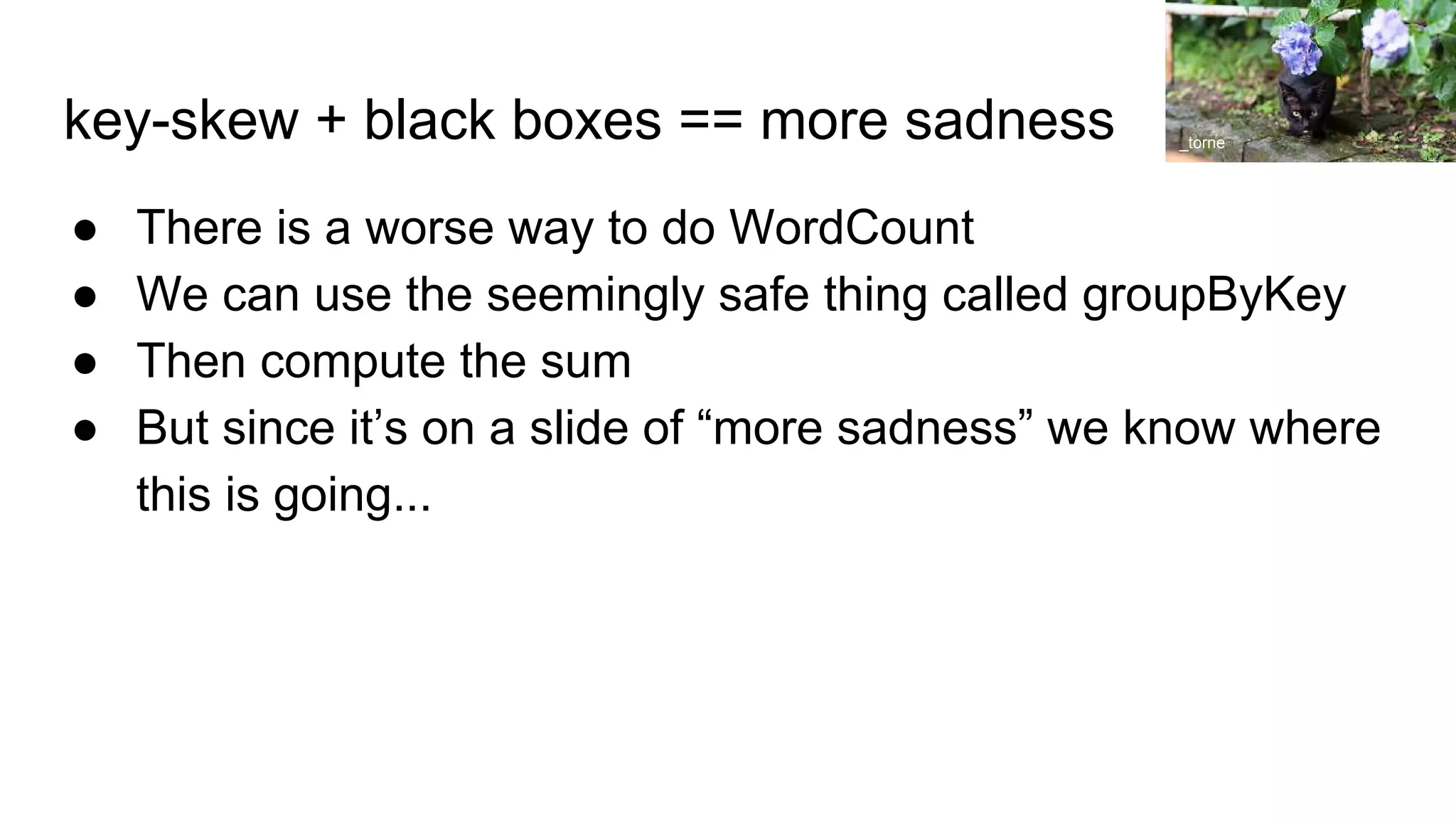 key-skew + black boxes == more sadness
● There is a worse way to do WordCount
● We can use the seemingly safe thing called groupByKey
● Then compute the sum
● But since it’s on a slide of “more sadness” we know where
this is going...
_torne
 