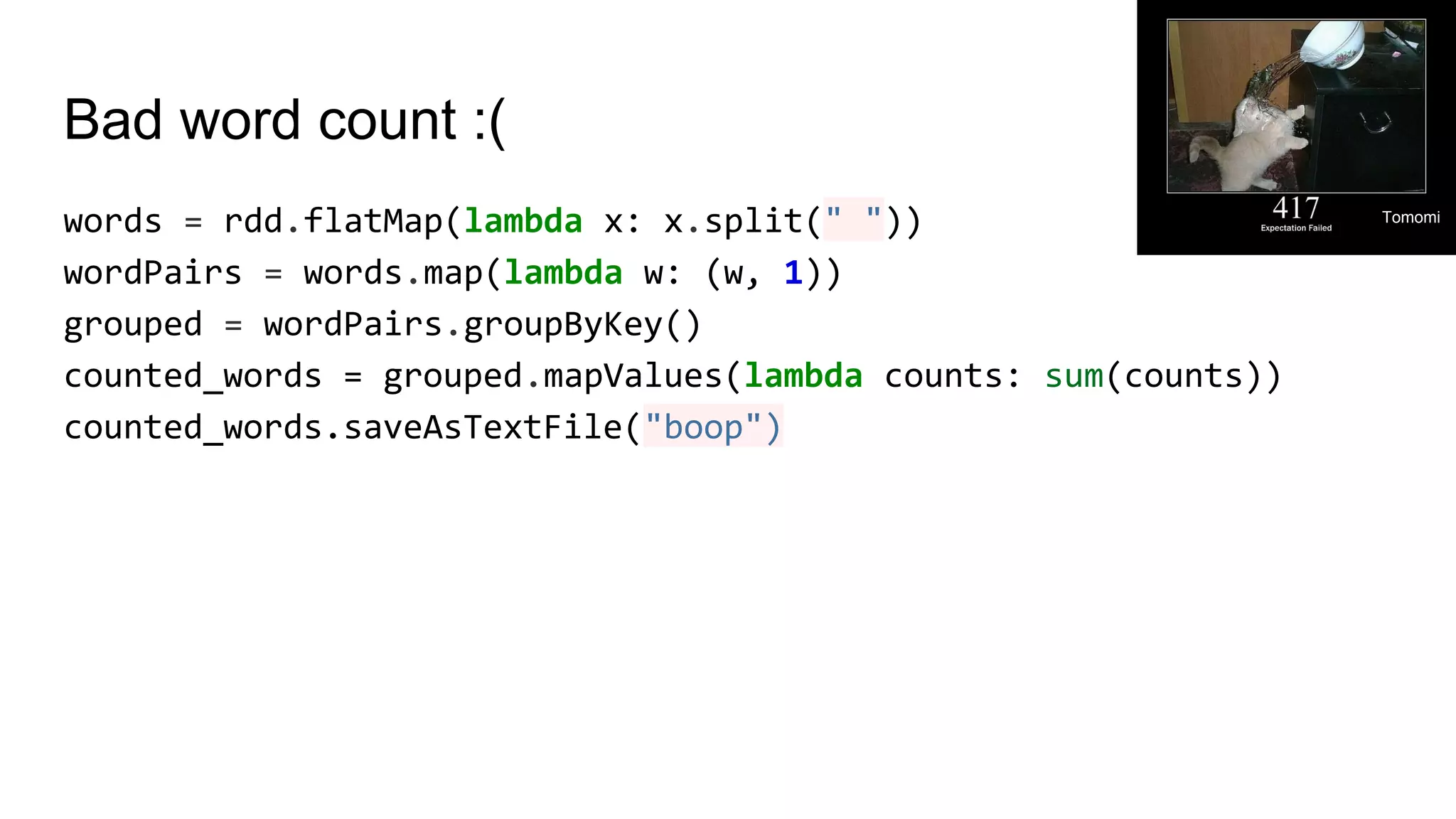 Bad word count :(
words = rdd.flatMap(lambda x: x.split(" "))
wordPairs = words.map(lambda w: (w, 1))
grouped = wordPairs.groupByKey()
counted_words = grouped.mapValues(lambda counts: sum(counts))
counted_words.saveAsTextFile("boop")
Tomomi
 