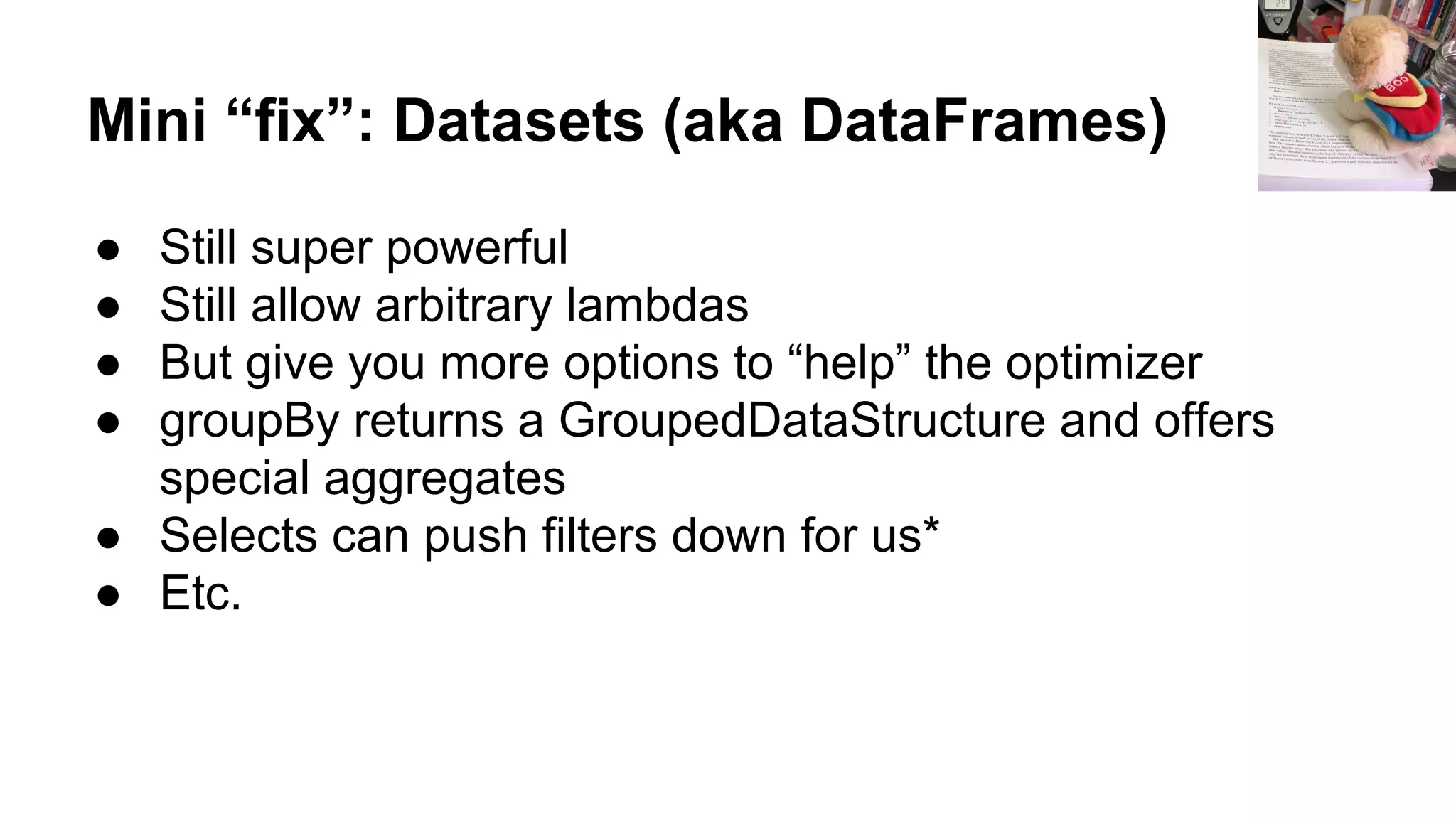 Mini “fix”: Datasets (aka DataFrames)
● Still super powerful
● Still allow arbitrary lambdas
● But give you more options to “help” the optimizer
● groupBy returns a GroupedDataStructure and offers
special aggregates
● Selects can push filters down for us*
● Etc.
 