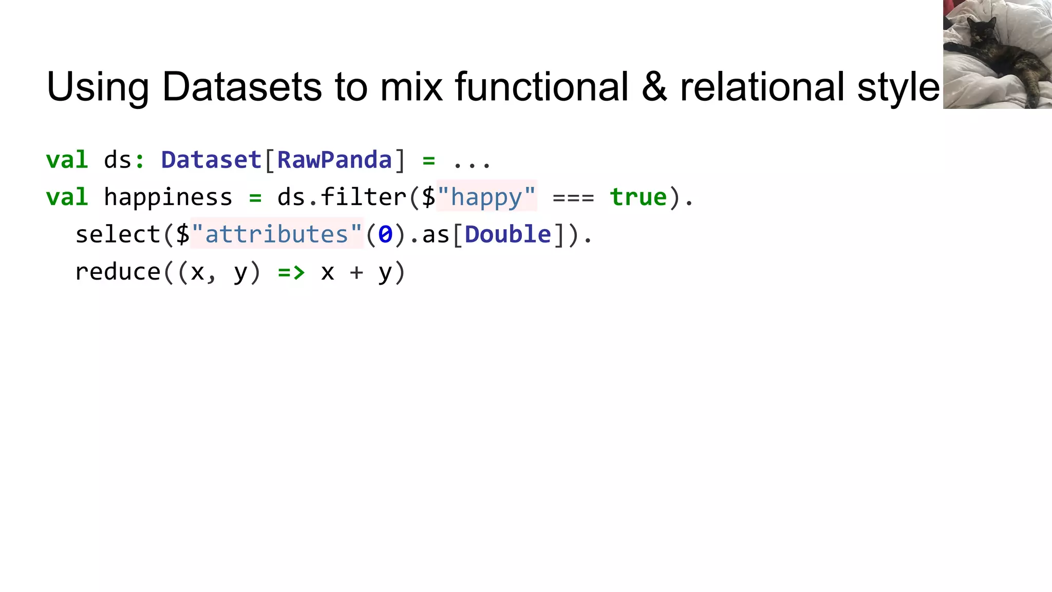 Using Datasets to mix functional & relational style
val ds: Dataset[RawPanda] = ...
val happiness = ds.filter($"happy" === true).
select($"attributes"(0).as[Double]).
reduce((x, y) => x + y)
 