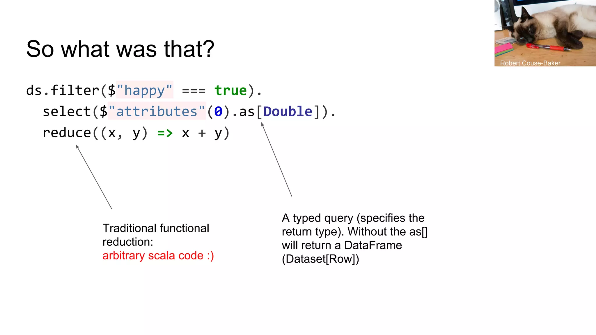 So what was that?
ds.filter($"happy" === true).
select($"attributes"(0).as[Double]).
reduce((x, y) => x + y)
A typed query (specifies the
return type). Without the as[]
will return a DataFrame
(Dataset[Row])
Traditional functional
reduction:
arbitrary scala code :)
Robert Couse-Baker
 