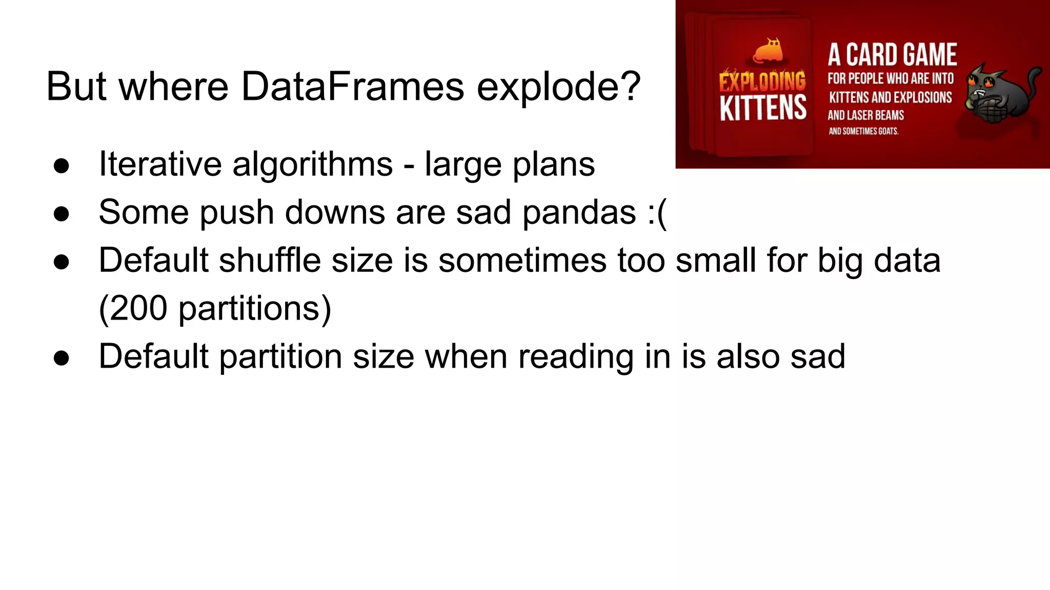But where DataFrames explode?
● Iterative algorithms - large plans
● Some push downs are sad pandas :(
● Default shuffle size is sometimes too small for big data
(200 partitions)
● Default partition size when reading in is also sad
 