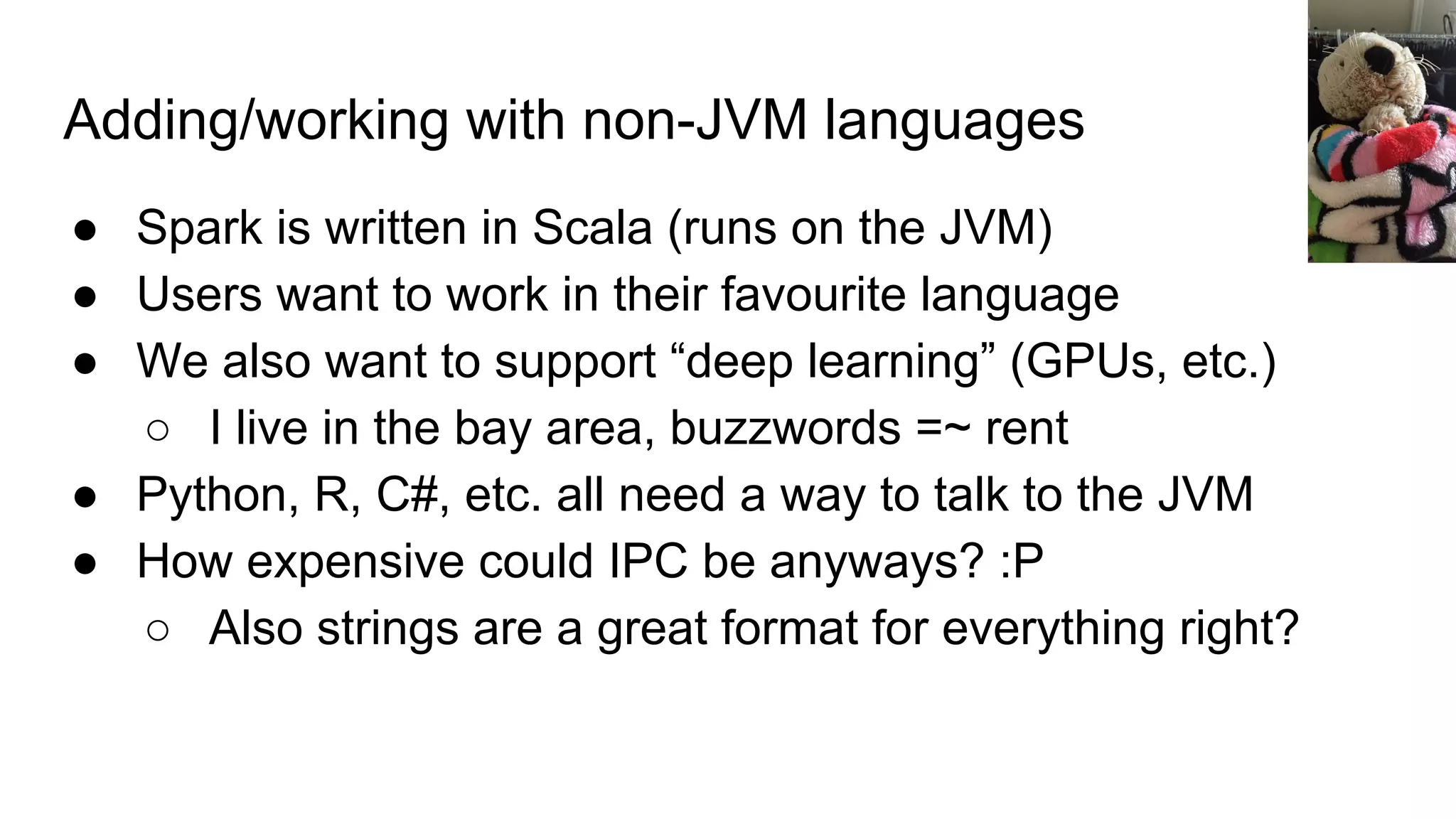 Adding/working with non-JVM languages
● Spark is written in Scala (runs on the JVM)
● Users want to work in their favourite language
● We also want to support “deep learning” (GPUs, etc.)
○ I live in the bay area, buzzwords =~ rent
● Python, R, C#, etc. all need a way to talk to the JVM
● How expensive could IPC be anyways? :P
○ Also strings are a great format for everything right?
 