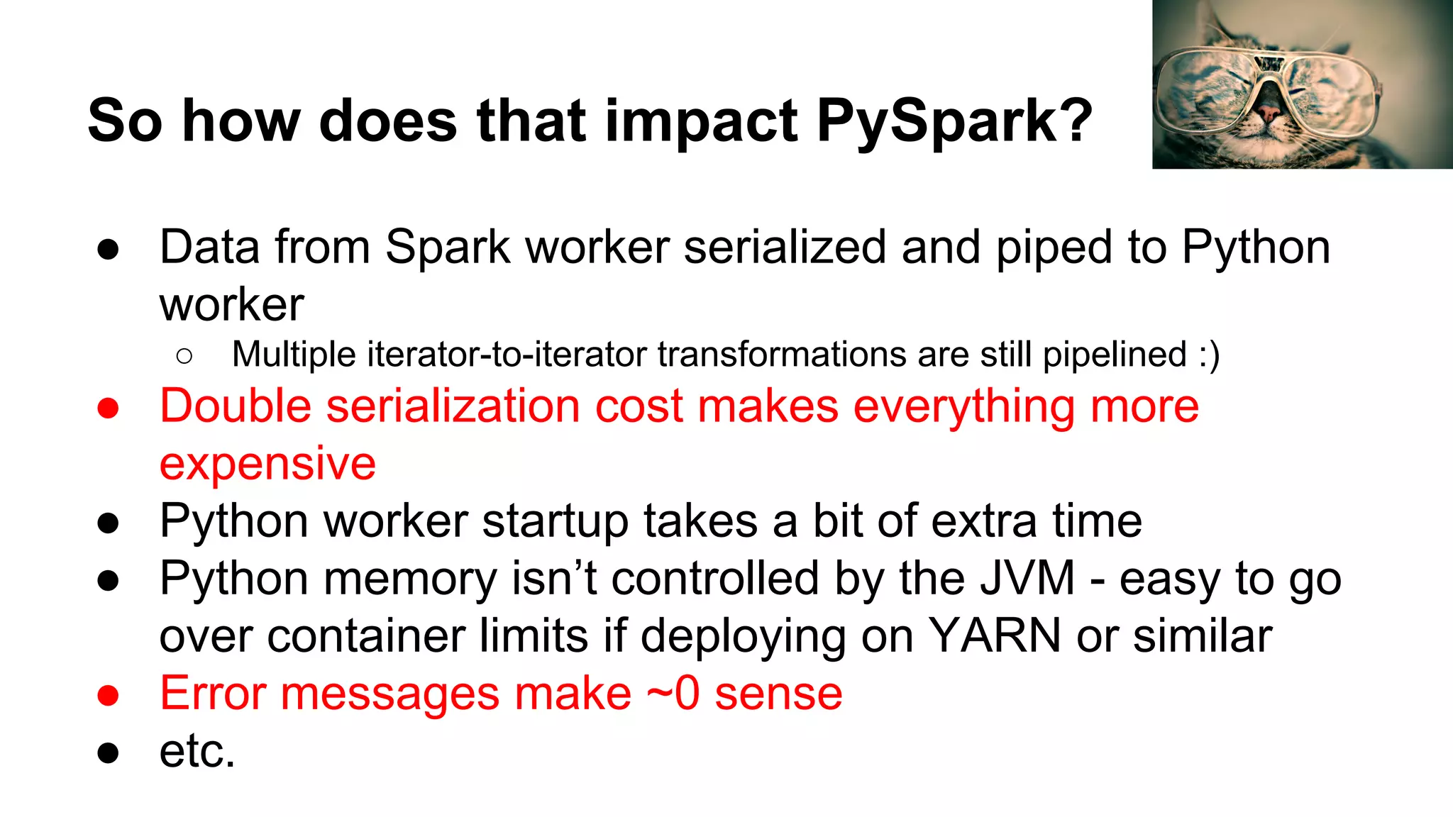 So how does that impact PySpark?
● Data from Spark worker serialized and piped to Python
worker
○ Multiple iterator-to-iterator transformations are still pipelined :)
● Double serialization cost makes everything more
expensive
● Python worker startup takes a bit of extra time
● Python memory isn’t controlled by the JVM - easy to go
over container limits if deploying on YARN or similar
● Error messages make ~0 sense
● etc.
 