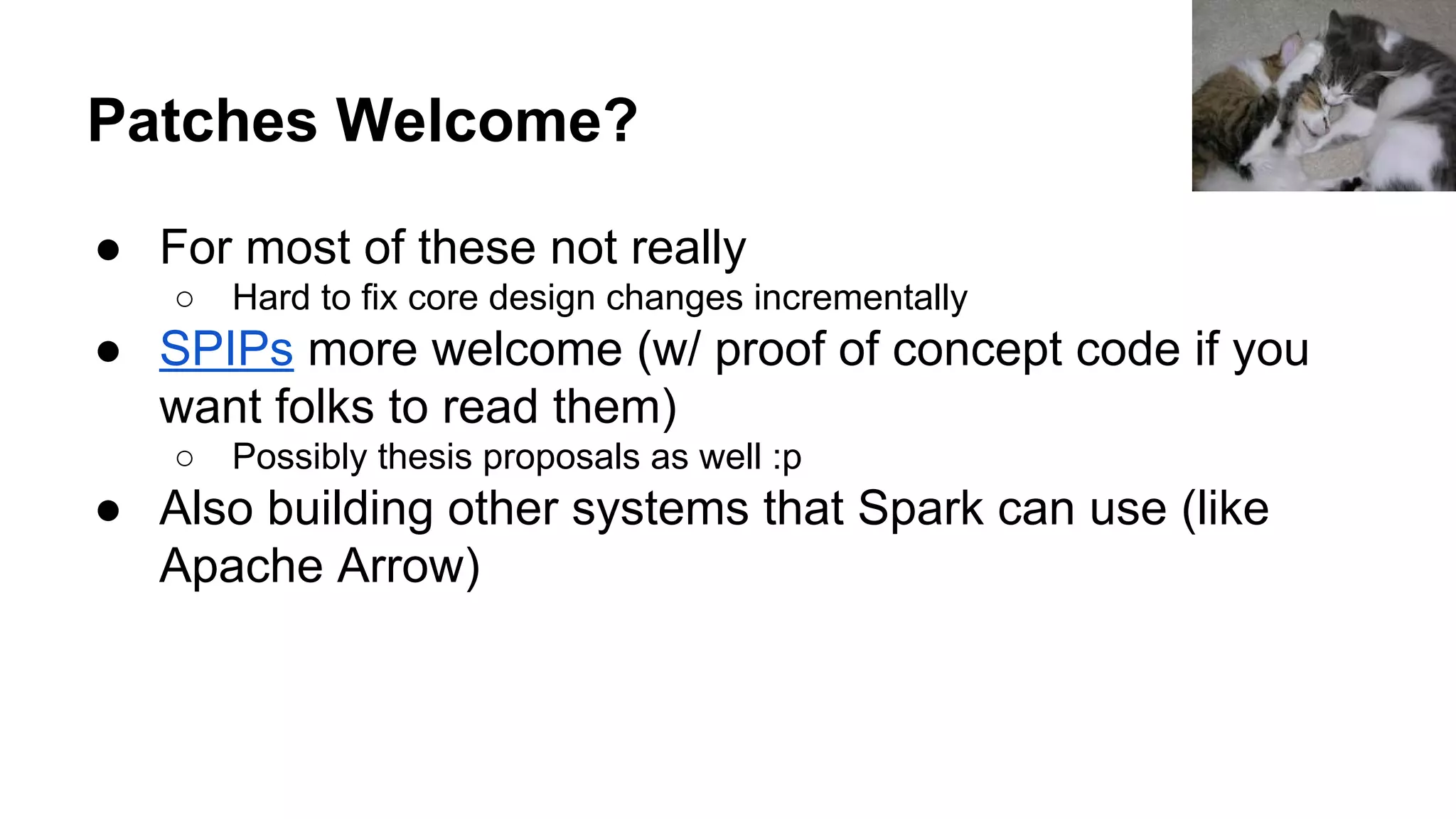 Patches Welcome?
● For most of these not really
○ Hard to fix core design changes incrementally
● SPIPs more welcome (w/ proof of concept code if you
want folks to read them)
○ Possibly thesis proposals as well :p
● Also building other systems that Spark can use (like
Apache Arrow)
 
