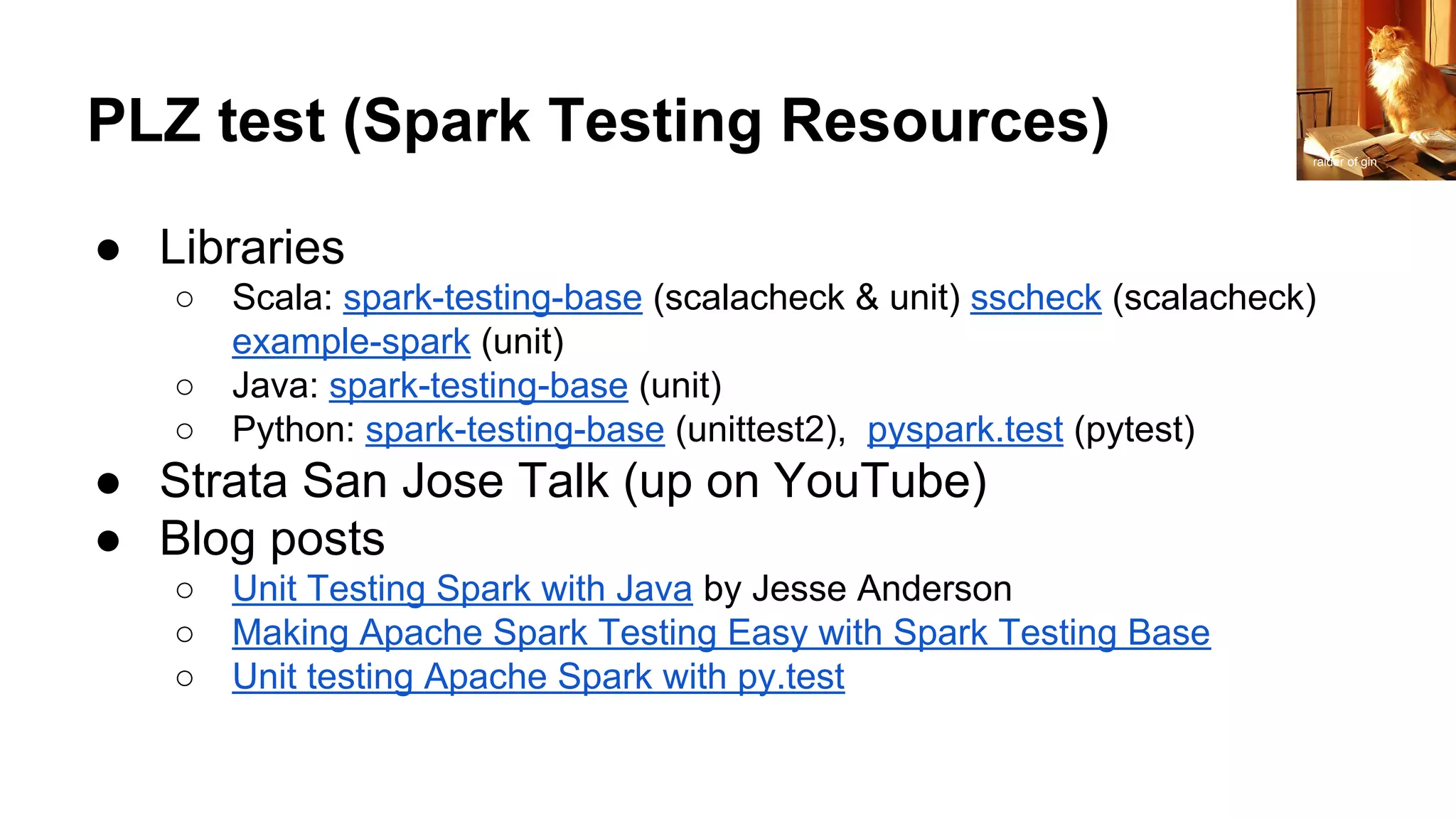 PLZ test (Spark Testing Resources)
● Libraries
○ Scala: spark-testing-base (scalacheck & unit) sscheck (scalacheck)
example-spark (unit)
○ Java: spark-testing-base (unit)
○ Python: spark-testing-base (unittest2), pyspark.test (pytest)
● Strata San Jose Talk (up on YouTube)
● Blog posts
○ Unit Testing Spark with Java by Jesse Anderson
○ Making Apache Spark Testing Easy with Spark Testing Base
○ Unit testing Apache Spark with py.test
raider of gin
 