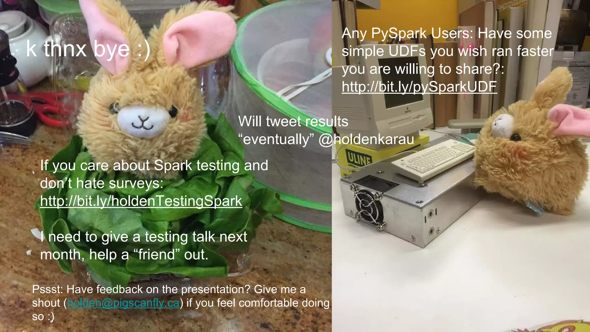 k thnx bye :)
If you care about Spark testing and
don’t hate surveys:
http://bit.ly/holdenTestingSpark
I need to give a testing talk next
month, help a “friend” out.
Will tweet results
“eventually” @holdenkarau
Any PySpark Users: Have some
simple UDFs you wish ran faster
you are willing to share?:
http://bit.ly/pySparkUDF
Pssst: Have feedback on the presentation? Give me a
shout (holden@pigscanfly.ca) if you feel comfortable doing
so :)
 