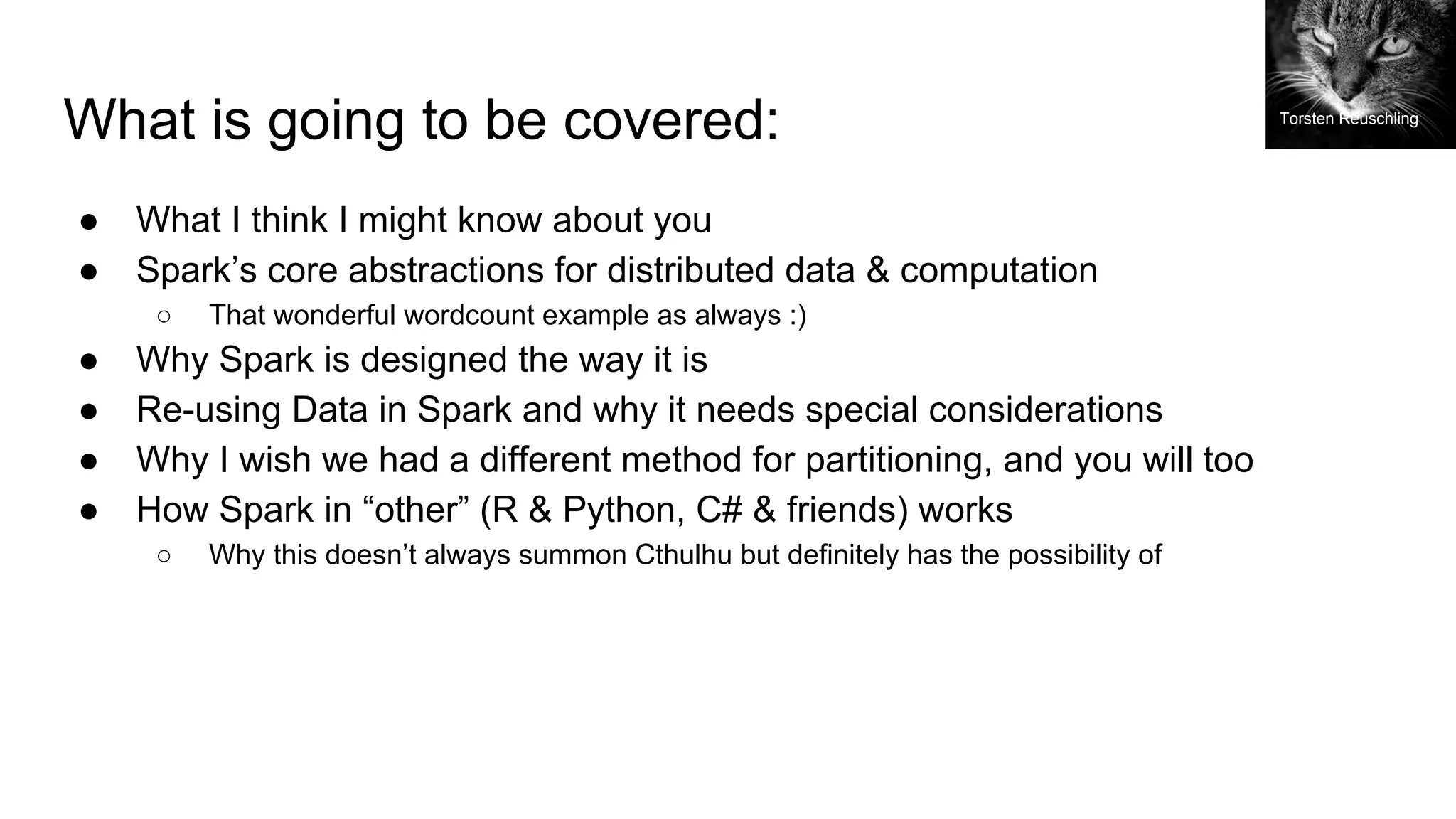 What is going to be covered:
● What I think I might know about you
● Spark’s core abstractions for distributed data & computation
○ That wonderful wordcount example as always :)
● Why Spark is designed the way it is
● Re-using Data in Spark and why it needs special considerations
● Why I wish we had a different method for partitioning, and you will too
● How Spark in “other” (R & Python, C# & friends) works
○ Why this doesn’t always summon Cthulhu but definitely has the possibility of
Torsten Reuschling
 
