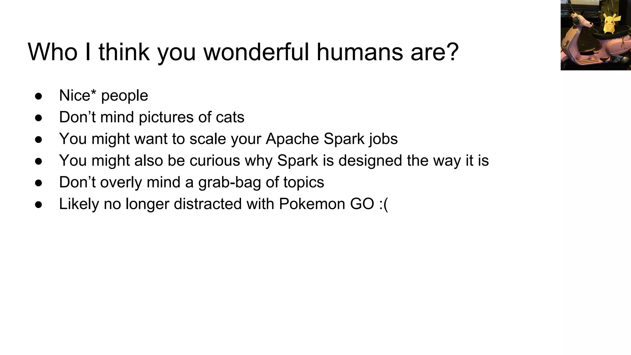 Who I think you wonderful humans are?
● Nice* people
● Don’t mind pictures of cats
● You might want to scale your Apache Spark jobs
● You might also be curious why Spark is designed the way it is
● Don’t overly mind a grab-bag of topics
● Likely no longer distracted with Pokemon GO :(
 