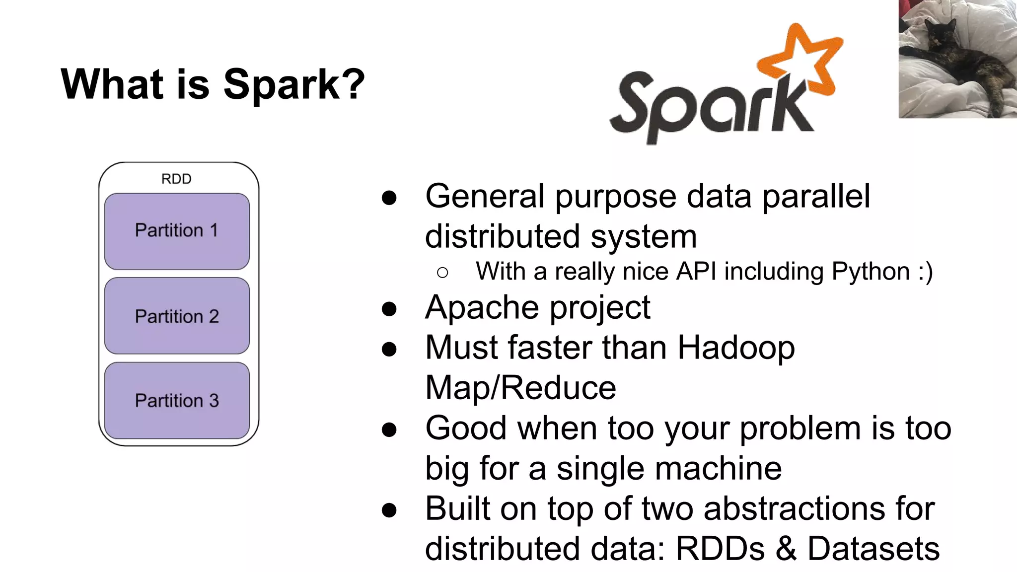 What is Spark?
● General purpose data parallel
distributed system
○ With a really nice API including Python :)
● Apache project
● Must faster than Hadoop
Map/Reduce
● Good when too your problem is too
big for a single machine
● Built on top of two abstractions for
distributed data: RDDs & Datasets
 