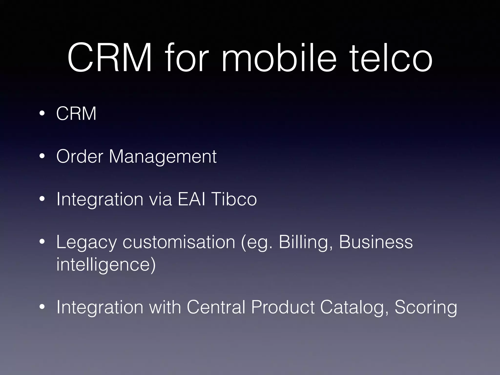 CRM for mobile telco 
• CRM 
• Order Management 
• Integration via EAI Tibco 
• Legacy customisation (eg. Billing, Business 
intelligence) 
• Integration with Central Product Catalog, Scoring 
 