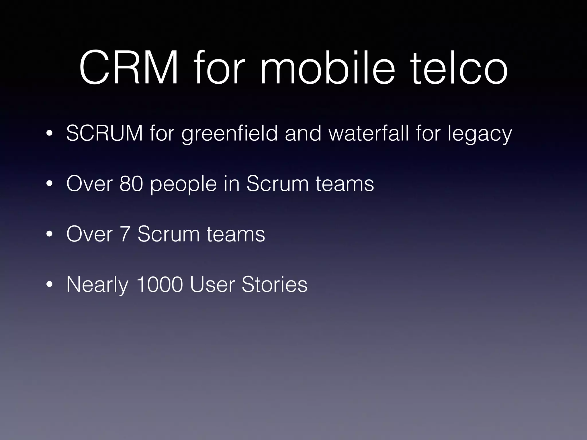 CRM for mobile telco 
• SCRUM for greenfield and waterfall for legacy 
• Over 80 people in Scrum teams 
• Over 7 Scrum teams 
• Nearly 1000 User Stories 
 