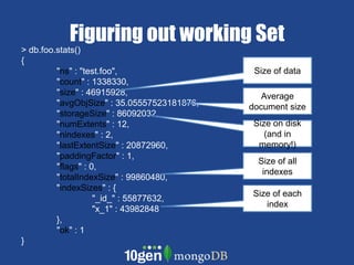 Figuring out working Set> db.foo.stats() {	"ns" : "test.foo",	"count" : 1338330,	"size" : 46915928,	"avgObjSize" : 35.05557523181876,	"storageSize" : 86092032,	"numExtents" : 12,	"nindexes" : 2,	"lastExtentSize" : 20872960,	"paddingFactor" : 1,	"flags" : 0,	"totalIndexSize" : 99860480,	"indexSizes" : {		"_id_" : 55877632,		"x_1" : 43982848	},	"ok" : 1}Size of dataAverage document sizeSize on disk (and in memory!)Size of all indexesSize of each index