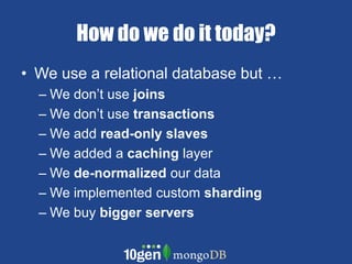 How do we do it today? We use a relational database but … We don’t use joinsWe don’t use transactionsWe add read-only slavesWe added a caching layerWe de-normalized our dataWe implemented custom shardingWe buy bigger servers