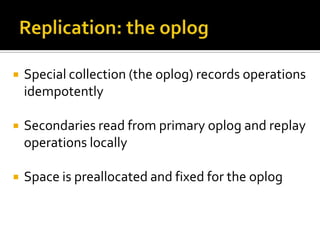    Special collection (the oplog) records operations
    idempotently

   Secondaries read from primary oplog and replay
    operations locally

   Space is preallocated and fixed for the oplog
 